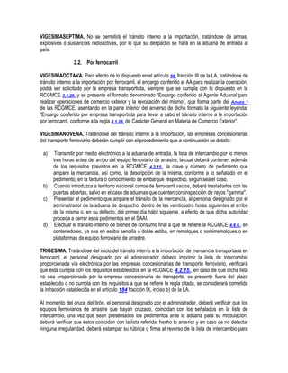 VIGESIMASEPTIMA. No se permitirá el tránsito interno a la importación, tratándose de armas,
explosivos o sustancias radioactivas, por lo que su despacho se hará en la aduana de entrada al
país.
2.2. Por ferrocarril
VIGESIMAOCTAVA. Para efecto de lo dispuesto en el artículo 59, fracción III de la LA, tratándose de
tránsito interno a la importación por ferrocarril, el encargo conferido al AA para realizar la operación,
podrá ser solicitado por la empresa transportista, siempre que se cumpla con lo dispuesto en la
RCGMCE 3.1.26. y se presente el formato denominado “Encargo conferido al Agente Aduanal para
realizar operaciones de comercio exterior y la revocación del mismo”, que forma parte del Anexo 1
de las RCGMCE, asentando en la parte inferior del anverso de dicho formato la siguiente leyenda:
“Encargo conferido por empresa transportista para llevar a cabo el tránsito interno a la importación
por ferrocarril, conforme a la regla 3.1.26. de Carácter General en Materia de Comercio Exterior”.
VIGESIMANOVENA. Tratándose del tránsito interno a la importación, las empresas concesionarias
del transporte ferroviario deberán cumplir con el procedimiento que a continuación se detalla:
a)

b)
c)

d)

Transmitir por medio electrónico a la aduana de entrada, la lista de intercambio por lo menos
tres horas antes del arribo del equipo ferroviario de arrastre, la cual deberá contener, además
de los requisitos previstos en la RCGMCE 4.2.15., la clave y número de pedimento que
ampare la mercancía, así como, la descripción de la misma, conforme a lo señalado en el
pedimento, en la factura o conocimiento de embarque respectivo, según sea el caso.
Cuando introduzca a territorio nacional carros de ferrocarril vacíos, deberá trasladarlos con las
puertas abiertas, salvo en el caso de aduanas que cuenten con inspección de rayos "gamma".
Presentar el pedimento que ampare el tránsito de la mercancía, al personal designado por el
administrador de la aduana de despacho, dentro de las veinticuatro horas siguientes al arribo
de la misma o, en su defecto, del primer día hábil siguiente, a efecto de que dicha autoridad
proceda a cerrar esos pedimentos en el SAAI.
Efectuar el tránsito interno de bienes de consumo final a que se refiere la RCGMCE 4.6.6., en
contenedores, ya sea en estiba sencilla o doble estiba, en remolques o semirremolques o en
plataformas de equipo ferroviario de arrastre.

TRIGESIMA. Tratándose del inicio del tránsito interno a la importación de mercancía transportada en
ferrocarril, el personal designado por el administrador deberá imprimir la lista de intercambio
proporcionada vía electrónica por las empresas concesionarias de transporte ferroviario, verificará
que ésta cumpla con los requisitos establecidos en la RCGMCE 4.2.15., en caso de que dicha lista
no sea proporcionada por la empresa concesionaria de transporte, se presente fuera del plazo
establecido o no cumpla con los requisitos a que se refiere la regla citada, se considerará cometida
la infracción establecida en el artículo 184 fracción IX, inciso b) de la LA.
Al momento del cruce del tirón, el personal designado por el administrador, deberá verificar que los
equipos ferroviarios de arrastre que hayan cruzado, coincidan con los señalados en la lista de
intercambio, una vez que sean presentados los pedimentos ante la aduana para su modulación,
deberá verificar que éstos coincidan con la lista referida, hecho lo anterior y en caso de no detectar
ninguna irregularidad, deberá estampar su rúbrica o firma al reverso de la lista de intercambio para

 