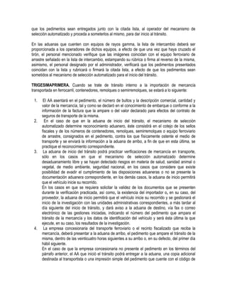 que los pedimentos sean entregados junto con la citada lista, al operador del mecanismo de
selección automatizado y proceda a someterlos al mismo, para dar inicio al tránsito.
En las aduanas que cuenten con equipos de rayos gamma, la lista de intercambio deberá ser
proporcionada a los operadores de dichos equipos, a efecto de que una vez que haya cruzado el
tirón, el personal mencionado verifique que las imágenes coincidan con el equipo ferroviario de
arrastre señalado en la lista de intercambio, estampando su rúbrica o firma al reverso de la misma,
asimismo, el personal designado por el administrador, verificará que los pedimentos presentados
coincidan con la lista y rubricará o firmará la citada lista, a efecto de que los pedimentos sean
sometidos al mecanismo de selección automatizado para el inicio del tránsito.
TRIGESIMAPRIMERA. Cuando se trate de tránsito interno a la importación de mercancía
transportada en ferrocarril, contenedores, remolques o semirremolques, se estará a lo siguiente:
1.

2.

3.

4.

El AA asentará en el pedimento, el número de bultos y la descripción comercial, cantidad y
valor de la mercancía, tal y como se declaró en el conocimiento de embarque o conforme a la
información de la factura que la ampare o del valor declarado para efectos del contrato de
seguros de transporte de la misma.
En el caso de que en la aduana de inicio del tránsito, el mecanismo de selección
automatizado determine reconocimiento aduanero, éste consistirá en el cotejo de los sellos
fiscales y de los números de contenedores, remolques, semirremolques o equipo ferroviario
de arrastre, consignados en el pedimento, contra los que físicamente ostente el medio de
transporte y se enviará la información a la aduana de arribo, a fin de que en esta última, se
practique el reconocimiento correspondiente.
La aduana de inicio del tránsito podrá practicar verificaciones de mercancía en transporte,
sólo en los casos en que el mecanismo de selección automatizado determine
desaduanamiento libre y se hayan detectado riesgos en materia de salud, sanidad animal o
vegetal, de medio ambiente, seguridad nacional, en los casos que considere que existe
posibilidad de evadir el cumplimiento de las disposiciones aduaneras o no se presente la
documentación aduanera correspondiente, en los demás casos, la aduana de inicio permitirá
que el vehículo inicie su recorrido.
En los casos en que se requiera solicitar la validez de los documentos que se presenten
durante la verificación practicada, así como, la existencia del importador o, en su caso, del
proveedor, la aduana de inicio permitirá que el vehículo inicie su recorrido y se gestionará el
inicio de la investigación con las unidades administrativas correspondientes, a más tardar al
día siguiente del inicio de tránsito, y dará aviso a la aduana de destino, vía fax o correo
electrónico de las gestiones iniciadas, indicando el número del pedimento que ampara el
tránsito de la mercancía y los datos de identificación del vehículo y será ésta última la que
ejecute, en su caso, los resultados de la investigación.
La empresa concesionaria del transporte ferroviario o el recinto fiscalizado que reciba la
mercancía, deberá presentar a la aduana de arribo, el pedimento que ampare el tránsito de la
misma, dentro de las veinticuatro horas siguientes a su arribo o, en su defecto, del primer día
hábil siguiente.
En el caso de que la empresa concesionaria no presente el pedimento en los términos del
párrafo anterior, el AA que inició el tránsito podrá entregar a la aduana, una copia adicional
destinada al transportista o una impresión simple del pedimento que cuente con el código de

 
