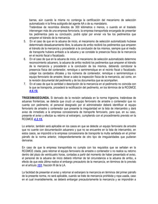 5.

6.

7.

barras, aún cuando la misma no contenga la certificación del mecanismo de selección
automatizado ni la firma autógrafa del agente AA o de su mandatario.
Tratándose de recorridos directos de 300 kilómetros o menos, o cuando en el traslado
intervengan más de una empresa ferroviaria, la empresa transportista encargada de presentar
los pedimentos para su conclusión, podrá optar por enviar vía fax los pedimentos que
amparen el tránsito de la mercancía.
En el caso de que en la aduana de inicio, el mecanismo de selección automatizado hubiese
determinado desaduanamiento libre, la aduana de arribo recibirá los pedimentos que amparen
el tránsito de la mercancía y procederán a la conclusión de los mismos, siempre que el medio
de transporte hubiera arribado a la aduana y se constate la presencia física de la mercancía
en el recinto fiscal o fiscalizado.
En el caso de que en la aduana de inicio, el mecanismo de selección automatizado determine
reconocimiento aduanero, la aduana de arribo recibirá los pedimentos que amparen el tránsito
de la mercancía y procederán a la conclusión de los mismos, debiendo corroborar la
presencia física del contenedor, remolque o semirremolque en el recinto fiscal o fiscalizado;
cotejar los candados oficiales y los números de contenedor, remolque o semirremolque o
equipo ferroviario de arrastre; llevar a cabo la inspección física de la mercancía, así como, en
la revisión documental del pedimento y de los documentos que se acompañen.
En el caso de que la cantidad o descripción de la mercancía en el pedimento no coincida con
la que se transporta, procederá la rectificación del pedimento, en los términos de la RCGMCE
4.6.19.

TRIGESIMASEGUNDA. Si derivado de la revisión señalada en la norma trigesima, tratándose de
aduanas fronterizas, se detecta que cruzó un equipo ferroviario de arrastre o contenedor que no
cuenta con pedimento, el personal designado por el administrador deberá identificar el equipo
ferroviario de arrastre o contenedor que presente la irregularidad en la lista de intercambio y dará
aviso de inmediato a la empresa concesionaria de transporte ferroviario, para que, en su caso,
presente el aviso y efectúe su retorno al extranjero, cumpliendo con el procedimiento previsto en la
RCGMCE 4.2.15.
Lo anterior, también será aplicable en los casos en que se detecte un equipo ferroviario de arrastre
que no cuente con documentación aduanera y que no se encuentre en la lista de intercambio, en
estos casos, se impondrá a la empresa concesionaria de transporte la multa señalada en el primer
párrafo de la norma anterior, independientemente de otro tipo de irregularidades que pudieran
derivarse.
En caso de que la empresa transportista no cumpla con los requisitos que se señalan en la
RCGMCE citada, para retornar el equipo ferroviario de arrastre o contenedor o no realice su retorno
dentro del plazo de veinticuatro horas, contadas a partir del momento de haber presentado el aviso,
el personal de la aduana de inicio deberá informar de tal circunstancia a la aduana de arribo, a
efecto de que esta última realice el embargo precautorio de la mercancía, en términos de lo previsto
en el artículo 151, fracción III de la LA.
La facilidad de presentar el aviso y retornar al extranjero la mercancía en términos del primer párrafo
de la presente norma, no será aplicable, cuando se trate de mercancía prohibida y ropa usada, caso
en el cual invariablemente, se deberá embargar precautoriamente la mercancía y se impondrán a

 