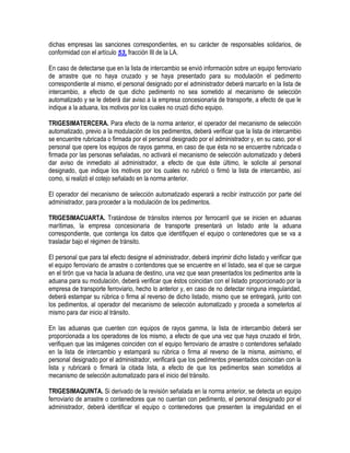 dichas empresas las sanciones correspondientes, en su carácter de responsables solidarios, de
conformidad con el artículo 53, fracción III de la LA.
En caso de detectarse que en la lista de intercambio se envió información sobre un equipo ferroviario
de arrastre que no haya cruzado y se haya presentado para su modulación el pedimento
correspondiente al mismo, el personal designado por el administrador deberá marcarlo en la lista de
intercambio, a efecto de que dicho pedimento no sea sometido al mecanismo de selección
automatizado y se le deberá dar aviso a la empresa concesionaria de transporte, a efecto de que le
indique a la aduana, los motivos por los cuales no cruzó dicho equipo.
TRIGESIMATERCERA. Para efecto de la norma anterior, el operador del mecanismo de selección
automatizado, previo a la modulación de los pedimentos, deberá verificar que la lista de intercambio
se encuentre rubricada o firmada por el personal designado por el administrador y, en su caso, por el
personal que opere los equipos de rayos gamma, en caso de que ésta no se encuentre rubricada o
firmada por las personas señaladas, no activará el mecanismo de selección automatizado y deberá
dar aviso de inmediato al administrador, a efecto de que éste último, le solicite al personal
designado, que indique los motivos por los cuales no rubricó o firmó la lista de intercambio, así
como, si realizó el cotejo señalado en la norma anterior.
El operador del mecanismo de selección automatizado esperará a recibir instrucción por parte del
administrador, para proceder a la modulación de los pedimentos.
TRIGESIMACUARTA. Tratándose de tránsitos internos por ferrocarril que se inicien en aduanas
marítimas, la empresa concesionaria de transporte presentará un listado ante la aduana
correspondiente, que contenga los datos que identifiquen el equipo o contenedores que se va a
trasladar bajo el régimen de tránsito.
El personal que para tal efecto designe el administrador, deberá imprimir dicho listado y verificar que
el equipo ferroviario de arrastre o contendores que se encuentre en el listado, sea el que se cargue
en el tirón que va hacia la aduana de destino, una vez que sean presentados los pedimentos ante la
aduana para su modulación, deberá verificar que éstos coincidan con el listado proporcionado por la
empresa de transporte ferroviario, hecho lo anterior y, en caso de no detectar ninguna irregularidad,
deberá estampar su rúbrica o firma al reverso de dicho listado, mismo que se entregará, junto con
los pedimentos, al operador del mecanismo de selección automatizado y proceda a someterlos al
mismo para dar inicio al tránsito.
En las aduanas que cuenten con equipos de rayos gamma, la lista de intercambio deberá ser
proporcionada a los operadores de los mismo, a efecto de que una vez que haya cruzado el tirón,
verifiquen que las imágenes coinciden con el equipo ferroviario de arrastre o contendores señalado
en la lista de intercambio y estampará su rúbrica o firma al reverso de la misma, asimismo, el
personal designado por el administrador, verificará que los pedimentos presentados coincidan con la
lista y rubricará o firmará la citada lista, a efecto de que los pedimentos sean sometidos al
mecanismo de selección automatizado para el inicio del tránsito.
TRIGESIMAQUINTA. Si derivado de la revisión señalada en la norma anterior, se detecta un equipo
ferroviario de arrastre o contenedores que no cuentan con pedimento, el personal designado por el
administrador, deberá identificar el equipo o contenedores que presenten la irregularidad en el

 