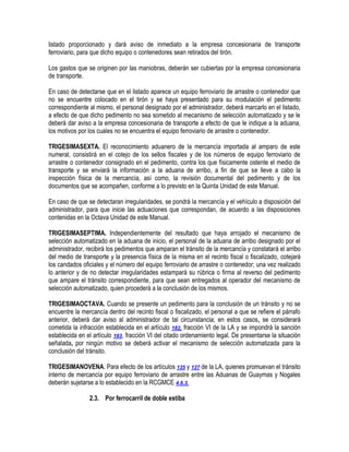 listado proporcionado y dará aviso de inmediato a la empresa concesionaria de transporte
ferroviario, para que dicho equipo o contenedores sean retirados del tirón.
Los gastos que se originen por las maniobras, deberán ser cubiertas por la empresa concesionaria
de transporte.
En caso de detectarse que en el listado aparece un equipo ferroviario de arrastre o contenedor que
no se encuentre colocado en el tirón y se haya presentado para su modulación el pedimento
correspondiente al mismo, el personal designado por el administrador, deberá marcarlo en el listado,
a efecto de que dicho pedimento no sea sometido al mecanismo de selección automatizado y se le
deberá dar aviso a la empresa concesionaria de transporte a efecto de que le indique a la aduana,
los motivos por los cuales no se encuentra el equipo ferroviario de arrastre o contenedor.
TRIGESIMASEXTA. El reconocimiento aduanero de la mercancía importada al amparo de este
numeral, consistirá en el cotejo de los sellos fiscales y de los números de equipo ferroviario de
arrastre o contenedor consignado en el pedimento, contra los que físicamente ostente el medio de
transporte y se enviará la información a la aduana de arribo, a fin de que se lleve a cabo la
inspección física de la mercancía, así como, la revisión documental del pedimento y de los
documentos que se acompañen, conforme a lo previsto en la Quinta Unidad de este Manual.
En caso de que se detectaran irregularidades, se pondrá la mercancía y el vehículo a disposición del
administrador, para que inicie las actuaciones que correspondan, de acuerdo a las disposiciones
contenidas en la Octava Unidad de este Manual.
TRIGESIMASEPTIMA. Independientemente del resultado que haya arrojado el mecanismo de
selección automatizado en la aduana de inicio, el personal de la aduana de arribo designado por el
administrador, recibirá los pedimentos que amparan el tránsito de la mercancía y constatará el arribo
del medio de transporte y la presencia física de la misma en el recinto fiscal o fiscalizado, cotejará
los candados oficiales y el número del equipo ferroviario de arrastre o contenedor; una vez realizado
lo anterior y de no detectar irregularidades estampará su rúbrica o firma al reverso del pedimento
que ampare el tránsito correspondiente, para que sean entregados al operador del mecanismo de
selección automatizado, quien procederá a la conclusión de los mismos.
TRIGESIMAOCTAVA. Cuando se presente un pedimento para la conclusión de un tránsito y no se
encuentre la mercancía dentro del recinto fiscal o fiscalizado, el personal a que se refiere el párrafo
anterior, deberá dar aviso al administrador de tal circunstancia; en estos casos, se considerará
cometida la infracción establecida en el artículo 182, fracción VI de la LA y se impondrá la sanción
establecida en el artículo 183, fracción VI del citado ordenamiento legal. De presentarse la situación
señalada, por ningún motivo se deberá activar el mecanismo de selección automatizada para la
conclusión del tránsito.
TRIGESIMANOVENA. Para efecto de los artículos 125 y 127 de la LA, quienes promuevan el tránsito
interno de mercancía por equipo ferroviario de arrastre entre las Aduanas de Guaymas y Nogales
deberán sujetarse a lo establecido en la RCGMCE 4.6.3.
2.3. Por ferrocarril de doble estiba

 