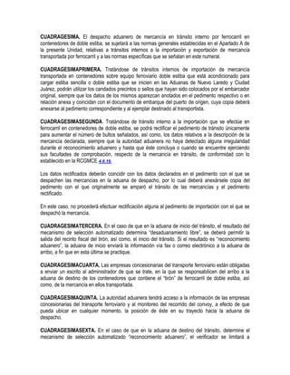 CUADRAGESIMA. El despacho aduanero de mercancía en tránsito interno por ferrocarril en
contenedores de doble estiba, se sujetará a las normas generales establecidas en el Apartado A de
la presente Unidad, relativas a tránsitos internos a la importación y exportación de mercancía
transportada por ferrocarril y a las normas específicas que se señalan en este numeral.
CUADRAGESIMAPRIMERA. Tratándose de tránsitos internos de importación de mercancía
transportada en contenedores sobre equipo ferroviario doble estiba que está acondicionado para
cargar estiba sencilla o doble estiba que se inicien en las Aduanas de Nuevo Laredo y Ciudad
Juárez, podrán utilizar los candados precintos o sellos que hayan sido colocados por el embarcador
original, siempre que los datos de los mismos aparezcan anotados en el pedimento respectivo o en
relación anexa y coincidan con el documento de embarque del puerto de origen, cuya copia deberá
anexarse al pedimento correspondiente y al ejemplar destinado al transportista.
CUADRAGESIMASEGUNDA. Tratándose de tránsito interno a la importación que se efectúe en
ferrocarril en contenedores de doble estiba, se podrá rectificar el pedimento de tránsito únicamente
para aumentar el número de bultos señalados, así como, los datos relativos a la descripción de la
mercancía declarada, siempre que la autoridad aduanera no haya detectado alguna irregularidad
durante el reconocimiento aduanero y hasta que éste concluya o cuando se encuentre ejerciendo
sus facultades de comprobación, respecto de la mercancía en tránsito, de conformidad con lo
establecido en la RCGMCE 4.6.19.
Los datos rectificados deberán coincidir con los datos declarados en el pedimento con el que se
despachen las mercancías en la aduana de despacho, por lo cual deberá anexársele copia del
pedimento con el que originalmente se amparó el tránsito de las mercancías y el pedimento
rectificado.
En este caso, no procederá efectuar rectificación alguna al pedimento de importación con el que se
despachó la mercancía.
CUADRAGESIMATERCERA. En el caso de que en la aduana de inicio del tránsito, el resultado del
mecanismo de selección automatizado determina “desaduanamiento libre”, se deberá permitir la
salida del recinto fiscal del tirón, así como, el inicio del tránsito. Si el resultado es “reconocimiento
aduanero”, la aduana de inicio enviará la información vía fax o correo electrónico a la aduana de
arribo, a fin que en esta última se practique.
CUADRAGESIMACUARTA. Las empresas concesionarias del transporte ferroviario están obligadas
a enviar un escrito al administrador de que se trate, en la que se responsabilicen del arribo a la
aduana de destino de los contenedores que contiene el “tirón” de ferrocarril de doble estiba, así
como, de la mercancía en ellos transportada.
CUADRAGESIMAQUINTA. La autoridad aduanera tendrá acceso a la información de las empresas
concesionarias del transporte ferroviario y al monitoreo del recorrido del convoy, a efecto de que
pueda ubicar en cualquier momento, la posición de éste en su trayecto hacia la aduana de
despacho.
CUADRAGESIMASEXTA. En el caso de que en la aduana de destino del tránsito, determine el
mecanismo de selección automatizado “reconocimiento aduanero”, el verificador se limitará a

 