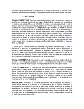 corroborar la presencia física del equipo ferroviario de arrastre o contenedor en el recinto fiscal o
fiscalizado, el cotejo de los candados y al conteo de bultos sin realizar la descarga de la mercancía.
2.4. Por carretera
CUADRAGESIMASEPTIMA. Cuando se trate de tránsito interno a la importación por carretera, el
AA o Ap. Ad., presentará el pedimento que ampare el tránsito de la mercancía, ante el mecanismo
de selección automatizado. El operador del módulo de selección automatizado capturará, a través de
la lectura del código de barras, los datos del pedimento, verificará que el vehículo que se presenta
físicamente coincida con el declarado en dicho pedimento y que la información arrojada de la lectura
del código de barras coincida con la declarada en el mismo, en caso de no encontrar ninguna
irregularidad, activará el mecanismo de selección automatizado. El resultado puede ser de dos tipos:
desaduanamiento libre, lo que indicará que el embarque puede dirigirse sin mayor trámite hasta la
aduana de despacho o reconocimiento aduanero, que indicará que el vehículo debe ser revisado por
el personal de la aduana; el mecanismo de selección automatizado en la certificación que arroje,
imprimirá en el pedimento, la fecha en que se interna el vehículo a territorio nacional y el plazo
máximo para su arribo a la aduana de despacho, conforme a los plazos establecidos en el Anexo
15 de las RCGMCE.
En caso de que los datos del vehículo o la información arrojada de la lectura del código de barras no
coincida con los declarados en el pedimento, el operador del módulo de selección automatizado, no
deberá por ningún motivo activarlo y dará aviso de inmediato al administrador o al encargado del
área de ICG, a efecto de que se realice una revisión de la mercancía, para corroborar que se trata
de la declarada en el pedimento. En estos casos, se deberá aplicar el procedimiento señalado en la
norma vigesimaprimera de las Normas generales del presente Apartado.
CUADRAGESIMAOCTAVA. En tránsito interno a la importación por carretera, la aduana de destino
recibirá los pedimentos para su arribo en el sistema y procederán a cerrarlos de manera inmediata,
siempre que el medio de transporte de la mercancía en tránsito hubiera arribado a la misma.
CUADRAGESIMANOVENA. En caso de que el mecanismo de selección automatizado determine
reconocimiento aduanero, éste se practicará en los términos de la Quinta Unidad del presente
Manual, debiendo el personal de la aduana verificar que los candados oficiales que aseguren las
puertas del compartimiento del vehículo, coincidan con los declarados y transmitidos en el SAAI.
Asimismo, revisarán que la mercancía declarada en el pedimento coincida con la presentada
físicamente y que la determinación de las contribuciones se haya efectuado en términos de la norma
vigesimasegunda del presente Apartado.
QUINCUAGESIMA. Tratándose de bienes de consumo final que se transporten por carretera, se
deberá verificar además de lo señalado en la norma anterior, que la empresa transportista se
encuentre autorizada para realizar este tipo de operaciones, debiendo verificar que en el campo de
observaciones del pedimento, se señale el número de oficio con el cual la AGA le otorgó la
autorización para prestar los servicios de consolidación de carga vía terrestre y revisar que el medio
de transporte sea de los autorizados para realizar el tránsito interno y que los mismos cumplan con
los siguientes requisitos de seguridad:

 
