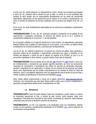 Los AA y Ap. Ad., podrán designar a un dependiente en común, siempre que la persona que designó
a dicho Ap. Ad., presente ante la aduana de que se trate, un escrito en el cual manifieste bajo
protesta de decir verdad, que se responsabiliza ilimitadamente por los actos del mencionado
dependiente, relacionados con las operaciones que se realicen en su nombre y representación, así
como el contrato de prestación de servicios celebrado entre la persona que designó al Ap. Ad. y el
AA.
El AA y/o Ap. Ad. serán ilimitadamente responsables por los actos de sus empleados o dependientes
autorizados.
TRIGESIMASEGUNDA. El AA o Ap. Ad. autorizado solicitará la expedición de los gafetes de sus
dependientes o empleados autorizados, en términos del artículo 17 de la LA y conforme al
procedimiento establecido en el numeral 1.1. de este Apartado.
En el supuesto señalado en el segundo párrafo de la norma anterior, los dependientes autorizados
deberán obtener sólo un gafete por cada aduana en la que operen, y en el mismo, se deberá indicar
la totalidad de los números de patentes y autorizaciones correspondientes.
Los AA y/o Ap. Ad. deberán proporcionar a la aduana los números de gafete, datos generales y
domicilios válidos de los empleados o dependientes autorizados que vayan a auxiliarlos en los
trámites del despacho, a efecto de que la aduana los registre en el SCAAA, ya que si no se
encuentran registrados en dicho sistema, no podrán realizar ningún tipo de despacho.
TRIGESIMATERCERA. Para los efectos de los artículos 160, fracción VI y 169, fracción V de la Ley,
las confederaciones y asociaciones que agrupen agentes aduanales, así como las asociaciones
nacionales de importadores o exportadores que utilicen los servicios de apoderados aduanales,
pondrán a disposición de sus agremiados, un listado con los nombres de las personas que podrán
actuar como dependientes que los auxilien conjuntamente en los tramites de todos los actos del
despacho, para lo cual deberán registrarlos como sus dependientes ante la aduana de que se trate y
tramitar el gafete de identificación en términos de la RCGMCE 2.3.10.
Dicho listado deberá proporcionarse a través de la página electrónica www.aduanas.gob.mx,
conforme a los lineamientos que para tales efectos emita la AGA, para lo cual la confederación o
asociación correspondiente deberá contar invariablemente con FIEL.
1.5. Mandatarios.
TRIGESIMACUARTA. Cada AA podrá designar hasta tres mandatarios, cuando realice un máximo
de trescientas operaciones al mes; si excede de este número, podrá designar hasta cinco
mandatarios. Para efecto de lo dispuesto en este párrafo, se entiende por operación, cada embarque
presentado para promover el despacho aduanero de mercancía.
TRIGESIMAQUINTA. Los AA y los aspirantes a ser designados como sus mandatarios, deberán
cumplir con los requisitos y procedimientos establecidos en la RCGMCE 1.4.1., para la obtención de
la autorización correspondiente.

 