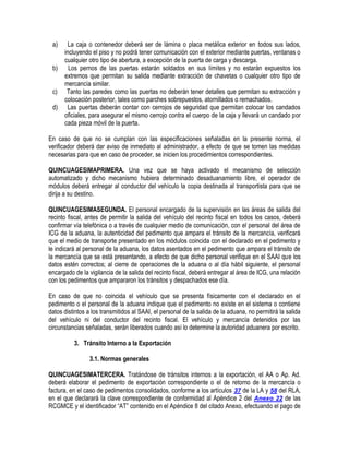 a)
b)
c)
d)

La caja o contenedor deberá ser de lámina o placa metálica exterior en todos sus lados,
incluyendo el piso y no podrá tener comunicación con el exterior mediante puertas, ventanas o
cualquier otro tipo de abertura, a excepción de la puerta de carga y descarga.
Los pernos de las puertas estarán soldados en sus límites y no estarán expuestos los
extremos que permitan su salida mediante extracción de chavetas o cualquier otro tipo de
mercancía similar.
Tanto las paredes como las puertas no deberán tener detalles que permitan su extracción y
colocación posterior, tales como parches sobrepuestos, atornillados o remachados.
Las puertas deberán contar con cerrojos de seguridad que permitan colocar los candados
oficiales, para asegurar el mismo cerrojo contra el cuerpo de la caja y llevará un candado por
cada pieza móvil de la puerta.

En caso de que no se cumplan con las especificaciones señaladas en la presente norma, el
verificador deberá dar aviso de inmediato al administrador, a efecto de que se tomen las medidas
necesarias para que en caso de proceder, se inicien los procedimientos correspondientes.
QUINCUAGESIMAPRIMERA. Una vez que se haya activado el mecanismo de selección
automatizado y dicho mecanismo hubiera determinado desaduanamiento libre, el operador de
módulos deberá entregar al conductor del vehículo la copia destinada al transportista para que se
dirija a su destino.
QUINCUAGESIMASEGUNDA. El personal encargado de la supervisión en las áreas de salida del
recinto fiscal, antes de permitir la salida del vehículo del recinto fiscal en todos los casos, deberá
confirmar vía telefónica o a través de cualquier medio de comunicación, con el personal del área de
ICG de la aduana, la autenticidad del pedimento que ampara el tránsito de la mercancía, verificará
que el medio de transporte presentado en los módulos coincida con el declarado en el pedimento y
le indicará al personal de la aduana, los datos asentados en el pedimento que ampara el tránsito de
la mercancía que se está presentando, a efecto de que dicho personal verifique en el SAAI que los
datos estén correctos; al cierre de operaciones de la aduana o al día hábil siguiente, el personal
encargado de la vigilancia de la salida del recinto fiscal, deberá entregar al área de ICG, una relación
con los pedimentos que ampararon los tránsitos y despachados ese día.
En caso de que no coincida el vehículo que se presenta físicamente con el declarado en el
pedimento o el personal de la aduana indique que el pedimento no existe en el sistema o contiene
datos distintos a los transmitidos al SAAI, el personal de la salida de la aduana, no permitirá la salida
del vehículo ni del conductor del recinto fiscal. El vehículo y mercancía detenidos por las
circunstancias señaladas, serán liberados cuando así lo determine la autoridad aduanera por escrito.
3. Tránsito Interno a la Exportación
3.1. Normas generales
QUINCUAGESIMATERCERA. Tratándose de tránsitos internos a la exportación, el AA o Ap. Ad.
deberá elaborar el pedimento de exportación correspondiente o el de retorno de la mercancía o
factura, en el caso de pedimentos consolidados, conforme a los artículos 37 de la LA y 58 del RLA,
en el que declarará la clave correspondiente de conformidad al Apéndice 2 del Anexo 22 de las
RCGMCE y el identificador “AT” contenido en el Apéndice 8 del citado Anexo, efectuando el pago de

 