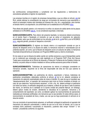 las contribuciones correspondientes y cumpliendo con las regulaciones y restricciones no
arancelarias aplicables al régimen de exportación.
Las empresa inscritas en el registro de empresas transportistas a que se refiere el artículo 170 del
RLA, podrán efectuar la consolidación de carga por vía terrestre de mercancía cuya exportación o
retorno al extranjero hubiera sido tramitada por diversos AA o Ap. Ad. y exportadores, para tramitar
el tránsito interno a la exportación, de conformidad con lo establecido en la RCGMCE 4.6.4.
Para efecto del párrafo anterior, si la mercancía no arriba a la aduana de salida dentro de los plazos
señalados en la RCGMCE 4.6.11., no se considerará exportada o retornada.
QUINCUAGESIMACUARTA. Para efecto del presente Apartado, la mercancía deberá encontrarse
en el recinto fiscal o fiscalizado al momento en que se active el mecanismo de selección
automatizado, salvo que de conformidad con los artículos 19 de la LA, 10 del RLA y con la RCGMCE
2.1.1., segundo párrafo, proceda el “despacho a domicilio”.
QUINCUAGESIMAQUINTA. El régimen de tránsito interno a la exportación consiste en que la
aduana de despacho envíe a la aduana de salida, la mercancía nacional o nacionalizada que se
pretenda exportar, así como, que la Aduana de despacho envíe a la aduana de salida, la mercancía
importada temporalmente por empresas con Programa IMMEX para su retorno al extranjero.
En los casos en que la Aduana de salida cuente con carriles exclusivos y que el transportista cuente
con la credencial que compruebe que está registrado en el Programa FAST (Free And Secure
Trade) para conductores de la Oficina de Aduanas y Protección Fronteriza de los Estados Unidos de
América, se podrá utilizar el módulo instalado en dichos carriles exclusivos para arribar el tránsito.
QUINCUAGESIMASEXTA. Tratándose de operaciones de retorno al extranjero consistente en
mercancía sensible, requerirán de la firma del responsable del área de ICG que autorice la
operación.
QUINCUAGESIMASEPTIMA. Los pedimentos de retorno, exportación o factura, tratándose de
pedimentos consolidados, elaborados conforme al artículo 37 de la LA, deberán someterse al
mecanismo de selección automatizado antes de iniciar el tránsito. En caso de que el resultado sea
“desaduanamiento libre”, el operador del mecanismo dará inicio en forma inmediata al tránsito; en
caso de que determine “reconocimiento aduanero”, el AA o Ap. Ad. deberá entregar el pedimento
con todos sus tantos, al verificador designado por el sistema, a efecto de que lleve a cabo la práctica
del mismo, en términos de lo señalado en la Quinta Unidad del presente Manual, sin embargo,
deberá aplicar niveles de revisión, atendiendo la naturaleza de la operación, mercancía y al
comportamiento del exportador; así como, se deberán agilizar los reconocimientos de operaciones
realizadas por empresas certificadas o de mercancía que no sea sensible. En estos últimos casos, el
reconocimiento no excederá de hora y media, una vez que se haya posicionado el vehículo en el
área de revisión.
Una vez concluido el reconocimiento aduanero, el verificador entregará el pedimento al operador del
mecanismo de selección automatizado, a efecto de que se le de inicio al tránsito, por lo que se
someterá dicho pedimento nuevamente al mecanismo, pudiendo éste arrojar “revisión” o “sin
revisión”, procediendo conforme a lo siguiente:

 