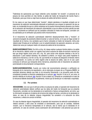 Tratándose de operaciones que hayan obtenido como resultado “sin revisión”, el personal de la
aduana de inicio permitirá sin más trámite, la salida del medio de transporte del recinto fiscal o
fiscalizado, para que inicie su viaje hacia la aduana de salida del territorio nacional.
En los casos en que haya determinado “revisión”, deberá atenderse el resultado arrojado por el
mecanismo de selección automatizada efectuado al pedimento que ampare la operación de que se
trate, en el entendido de que si a dicho embarque se le practicó reconocimiento aduanero con motivo
de la activación del mecanismo de selección automatizado a que se refiere el primer párrafo de esta
norma, únicamente se verificará que los candados colocados al medio de transporte, coincidan con
los asentados por el verificador que practicó dicho reconocimiento.
Si el mecanismo de selección automatizado determinó desaduanamiento libre y “revisión”, el
personal encargado de practicarla deberá levantar un acta de hechos, en la que se haga constar el
resultado de la misma y los candados que le fueron colocados al medio de transporte, dicha acta
deberá estar firmada por el verificador y por el subadministrador de operación aduanera, así como,
deberá dar aviso por cualquier medio a la aduana de salida de tal circunstancia.
QUINCUAGESIMAOCTAVA. Si el AA o el Ap. Ad. desea realizar cualquier trámite relativo a la salida
de la mercancía, deberá contar con registro local ante la aduana de salida de territorio nacional (ya
sea que tenga registro local como AA o Ap. Ad. para actuar ante aduanas distintas a las de su
adscripción o para realizar tránsitos). No obstante lo anterior, en ningún caso podrá impedirse la
salida de la mercancía, si el AA o el Ap. Ad. que tramitó en la aduana de despacho el tránsito interno
a la exportación, no cuenta con dicho registro ante la aduana de salida, caso en el cual, quien
conduzca el vehículo que transporta dicha mercancía, presentará ante el mecanismo de selección
automatizado la documentación correspondiente.
QUINCUAGESIMANOVENA. Cuando con motivo del reconocimiento aduanero o verificación en
transporte de la mercancía de exportación y de la retornada al amparo de un Programa IMMEX, la
autoridad aduanera detecte que ésta no se encuentra físicamente o se encuentra parte de ella,
considerará cometida la infracción establecida en el artículo 182, fracción VI de la LA, así como, la
sanción referida en el artículo 183, fracción VI de la citada Ley, tomando en consideración el valor de
la mercancía faltante declarada en el pedimento, misma que se tendrá por no retornada o exportada.
3.2. Por carretera
SEXAGESIMA. Una vez que el vehículo arribe a la aduana de salida, el operador del mecanismo de
selección automatizado deberá verificar que los datos del medio de transporte que se presenta
físicamente, coincidan con los declarados en el pedimento o factura correspondiente, así como, que
la información arrojada en el sistema de la lectura del código de barras, coincida con la declarada en
éstos, en caso de no detectar ninguna irregularidad, los someterá a la activación de dicho
mecanismo, a efecto de concluir el tránsito.
En caso de detectar alguna irregularidad, el operador del mecanismo de selección automatizada no
deberá activarlo y dará aviso de inmediato al administrador, para que se constate, mediante
revisión, que la mercancía transportada en el vehículo, sea la misma que la declarada en el
pedimento, en caso de coincidir, previa autorización del administrador o del personal que para tal

 