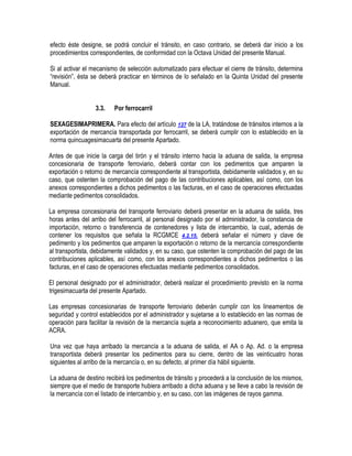 efecto éste designe, se podrá concluir el tránsito, en caso contrario, se deberá dar inicio a los
procedimientos correspondientes, de conformidad con la Octava Unidad del presente Manual.
Si al activar el mecanismo de selección automatizado para efectuar el cierre de tránsito, determina
“revisión”, ésta se deberá practicar en términos de lo señalado en la Quinta Unidad del presente
Manual.
3.3.

Por ferrocarril

SEXAGESIMAPRIMERA. Para efecto del artículo 127 de la LA, tratándose de tránsitos internos a la
exportación de mercancía transportada por ferrocarril, se deberá cumplir con lo establecido en la
norma quincuagesimacuarta del presente Apartado.
Antes de que inicie la carga del tirón y el tránsito interno hacia la aduana de salida, la empresa
concesionaria de transporte ferroviario, deberá contar con los pedimentos que amparen la
exportación o retorno de mercancía correspondiente al transportista, debidamente validados y, en su
caso, que ostenten la comprobación del pago de las contribuciones aplicables, así como, con los
anexos correspondientes a dichos pedimentos o las facturas, en el caso de operaciones efectuadas
mediante pedimentos consolidados.
La empresa concesionaria del transporte ferroviario deberá presentar en la aduana de salida, tres
horas antes del arribo del ferrocarril, al personal designado por el administrador, la constancia de
importación, retorno o transferencia de contenedores y lista de intercambio, la cual, además de
contener los requisitos que señala la RCGMCE 4.2.15. deberá señalar el número y clave de
pedimento y los pedimentos que amparen la exportación o retorno de la mercancía correspondiente
al transportista, debidamente validados y, en su caso, que ostenten la comprobación del pago de las
contribuciones aplicables, así como, con los anexos correspondientes a dichos pedimentos o las
facturas, en el caso de operaciones efectuadas mediante pedimentos consolidados.
El personal designado por el administrador, deberá realizar el procedimiento previsto en la norma
trigesimacuarta del presente Apartado.
Las empresas concesionarias de transporte ferroviario deberán cumplir con los lineamentos de
seguridad y control establecidos por el administrador y sujetarse a lo establecido en las normas de
operación para facilitar la revisión de la mercancía sujeta a reconocimiento aduanero, que emita la
ACRA.
Una vez que haya arribado la mercancía a la aduana de salida, el AA o Ap. Ad. o la empresa
transportista deberá presentar los pedimentos para su cierre, dentro de las veinticuatro horas
siguientes al arribo de la mercancía o, en su defecto, al primer día hábil siguiente.
La aduana de destino recibirá los pedimentos de tránsito y procederá a la conclusión de los mismos,
siempre que el medio de transporte hubiera arribado a dicha aduana y se lleve a cabo la revisión de
la mercancía con el listado de intercambio y, en su caso, con las imágenes de rayos gamma.

 