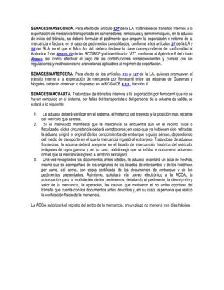 SEXAGESIMASEGUNDA. Para efecto del artículo 127 de la LA, tratándose de tránsitos internos a la
exportación de mercancía transportada en contenedores, remolques y semirremolques, en la aduana
de inicio del tránsito, se deberá formular el pedimento que ampare la exportación o retorno de la
mercancía o factura, en el caso de pedimentos consolidados, conforme a los artículos 37 de la LA y
58 del RLA, en el que el AA o Ap. Ad. deberá declarar la clave correspondiente de conformidad al
Apéndice 2 del Anexo 22 de las RCGMCE y el identificador “AT”, conforme al Apéndice 8 del citado
Anexo, así como, efectuar el pago de las contribuciones correspondientes y cumplir con las
regulaciones y restricciones no arancelarias aplicables al régimen de exportación.
SEXAGESIMATERCERA. Para efecto de los artículos 125 y 127 de la LA, quienes promuevan el
tránsito interno a la exportación de mercancía por ferrocarril entre las aduanas de Guaymas y
Nogales, deberán observar lo dispuesto en la RCGMCE 4.6.3., fracción II.
SEXAGESIMACUARTA. Tratándose de tránsitos internos a la exportación por ferrocarril que no se
hayan concluido en el sistema, por fallas del transportista o del personal de la aduana de salida, se
estará a lo siguiente:
1.
2.

3.

La aduana deberá verificar en el sistema, el histórico del trayecto y la posición más reciente
del vehículo que se trate.
Si el interesado manifiesta que la mercancía se encuentra aún en el recinto fiscal o
fiscalizado, dicha circunstancia deberá corroborarse; en caso que ya hubiesen sido retiradas,
la aduana exigirá el original de los conocimientos de embarque o guías aéreas, dependiendo
del medio de transporte en el que la mercancía ingresó al extranjero. Tratándose de aduanas
fronterizas, la aduana deberá apoyarse en el listado de intercambio, histórico del vehículo,
imágenes de rayos gamma y, en su caso, podrá exigir que se exhiba el documento aduanero
con el que la mercancía ingresó a territorio extranjero.
Una vez recopilados los documentos antes citados, la aduana levantará un acta de hechos,
misma que se acompañará de los originales de los listados de intercambio y de los históricos
por carro, así como, con copia certificada de los documentos de embarque y de los
pedimentos presentados. Asimismo, solicitará vía correo electrónico a la ACOA, la
autorización para la modulación de los pedimentos, detallando el pedimento, la descripción y
valor de la mercancía, la operación, las causas que motivaron el no arribo oportuno del
tránsito que cuenta con los documentos antes descritos y, en su caso, la persona que realizó
la verificación física de la mercancía.

La ACOA autorizará el registro del arribo de la mercancía, en un plazo no menor a tres días hábiles.

 