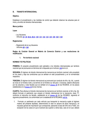 B.

TRANSITO INTERNACIONAL

Objetivo.
Establecer el procedimiento y las medidas de control que deberán observar las aduanas para el
inicio y el arribo de tránsitos internacionales.
Marco jurídico
Leyes
- Ley Aduanera.
Artículos 35, 36, 84-A, 86-A, 130, 131, 132, 133, 134, 146, 182 y 184
Reglamentos
- Reglamento de la Ley Aduanera.
Artículos 88 y 169
Reglas de Carácter General en Materia de Comercio Exterior y sus resoluciones de
modificación.
1.

Por territorio nacional

NORMAS Y/O POLITICAS
PRIMERA. El presente procedimiento será aplicable a los tránsitos internacionales por territorio
nacional que se promuevan en términos de lo dispuesto por el artículo 130 de la LA.
SEGUNDA. El régimen de tránsito internacional de mercancía por territorio nacional, sólo procederá
en los casos y bajo las condiciones que se señalan en este procedimiento y en la normatividad
respectiva.
TERCERA. El régimen de tránsito internacional se promoverá por conducto de AA o Ap. Ad., cuando
se inicie en la frontera norte y se termine en la frontera sur del país o viceversa, deberá efectuarse
por las aduanas y rutas fiscales que se señalan en el Anexo 16 de las RCGMCE, en los plazos
establecidos en el Anexo 15 de las mismas.
CUARTA. Para efectuar el tránsito internacional de mercancía por territorio nacional, el AA o Ap. Ad.
deberá formular el pedimento que ampare el tránsito internacional de la mercancía, clave T7,
conforme al instructivo de llenado, establecido en el Anexo 22 de las RCGMCE, siguiendo el
siguiente procedimiento, de conformidad con lo establecido en la RCGMCE 4.6.12.
1.

Formular un pedimento por cada vehículo que transporte la mercancía sujeta al régimen
materia del presente Apartado, determinando el valor en aduana de dicha mercancía y el
impuesto general de importación que corresponda, aplicando la tasa del 35% de la TIGIE, con
excepción de los casos en que el arancel sea superior a dicha tasa, caso en el cual, deberá

 