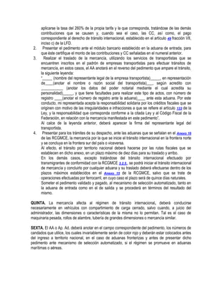 2.
3.

4.

aplicarse la tasa del 260% de la propia tarifa y la que corresponda, tratándose de las demás
contribuciones que se causen y, cuando sea el caso, las CC, así como, el pago
correspondiente al derecho de tránsito internacional, establecido en el artículo 49 fracción VII,
inciso c) de la LFD.
Presentar el pedimento ante el módulo bancario establecido en la aduana de entrada, para
que éste certifique el monto de las contribuciones y CC señaladas en el numeral anterior.
Realizar el traslado de la mercancía, utilizando los servicios de transportistas que se
encuentren inscritos en el padrón de empresas transportistas para efectuar tránsitos de
mercancía, en estos casos, el AA anotará en el reverso del pedimento que ampare el tránsito,
la siguiente leyenda:
“_____ (nombre del representante legal de la empresa transportista)_____, en representación
de____(anotar el nombre o razón social del transportista)___, según acredito con
___________ (anotar los datos del poder notarial mediante el cual acredita su
personalidad)_____, y que tiene facultades para realizar este tipo de actos, con número de
registro ____(anotar el número de registro ante la aduana)____ ante esta aduana. Por este
conducto, mi representada acepta la responsabilidad solidaria por los créditos fiscales que se
originen con motivo de las irregularidades e infracciones a que se refiere el artículo 133 de la
Ley, y la responsabilidad que corresponda conforme a la citada Ley y al Código Fiscal de la
Federación, en relación con la mercancía manifestada en este pedimento”.
Al calce de la leyenda anterior, deberá aparecer la firma del representante legal del
transportista.
Presentar para los trámites de su despacho, ante las aduanas que se señalan en el Anexo 16
de las RCGMCE, la mercancía por la que se inicie el tránsito internacional en la frontera norte
y se concluya en la frontera sur del país o viceversa.
Al efecto, el tránsito por territorio nacional deberá hacerse por las rutas fiscales que se
establecen en dicho anexo, en un plazo máximo de diez días para su traslado y arribo.
En los demás casos, excepto tratándose del tránsito internacional efectuado por
transmigrantes de conformidad con la RCGMCE 3.2.5., se podrá iniciar el tránsito internacional
de mercancía y concluirlo por cualquier aduana y su traslado deberá efectuarse dentro de los
plazos máximos establecidos en el Anexo 15 de la RCGMCE, salvo que se trate de
operaciones efectuadas por ferrocarril, en cuyo caso el plazo será de quince días naturales.
Someter el pedimento validado y pagado, al mecanismo de selección automatizado, tanto en
la aduana de entrada como en el de salida y se procederá en términos del resultado del
mismo.

QUINTA. La mercancía afecta al régimen de tránsito internacional, deberá conducirse
necesariamente en vehículos con compartimiento de carga cerrado, salvo cuando, a juicio del
administrador, las dimensiones o características de la misma no lo permitan. Tal es el caso de
maquinaria pesada, rollos de alambre, tubería de grandes dimensiones o mercancía similar.
SEXTA. El AA o Ap. Ad. deberá anotar en el campo correspondiente del pedimento, los números de
candados que utilice, los cuales invariablemente serán de color rojo y deberán estar colocados antes
del ingreso a territorio nacional, en el caso de aduanas fronterizas y antes de presentar dicho
pedimento ante mecanismo de selección automatizado, si el régimen se promueve en aduanas
marítimas o aéreas.

 
