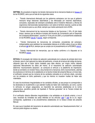 SEPTIMA. No procederá el régimen de tránsito internacional de la mercancía listada en el Anexo 17
de las RCGMCE, salvo que se trate de los siguientes casos:


Tránsito internacional efectuado por los gobiernos extranjeros con los que el gobierno
mexicano tenga relaciones diplomáticas y las efectuadas por misiones diplomáticas,
consulares, especiales del extranjero acreditadas ante el Gobierno Mexicano y oficinas de
organismos internacionales representados o con sede en territorio nacional, cuando se trate
de mercancía para su uso oficial, siempre que medie autorización de la ACRA.



Tránsito internacional de las mercancías listadas en las fracciones I, VIII y IX del citado
Anexo, siempre que se efectúe al amparo del Acuerdo de Concertación para el Desarrollo
de Corredores Multimodales”, suscrito el 15 de junio de 2004 y al procedimiento establecido
en las RCGMCE 4.6.15. ó 4.6.16., según corresponda.



Tránsito Internacional de mercancías de comisariato, procedentes del extranjero,
indispensables para satisfacer las necesidades básicas en el tráfico aéreo al que se refiere
el artículo 88 del RLA, siempre que se cumpla con el procedimiento en la RCGMCE 4.6.17.



Tránsito Internacional de mercancías, que se realice conforme a lo dispuesto en la
RCGMCE 4.6.21.

OCTAVA. El encargado del módulo de selección automatizado de la aduana de entrada dará inicio
al tránsito, para lo cual capturará los datos del pedimento, a través de la lectura del código de barras,
utilizando para ello el lector óptico instalado para tales efectos, por ningún motivo deberán
capturarse Manualmente los datos del mismo. Si el mecanismo de selección automatizado
determina “reconocimiento aduanero”, se conducirá el vehículo a la plataforma de importación,
donde se someterá a la revisión física y documental de la mercancía; dicho reconocimiento, además
de practicarse en términos de lo establecido en la Quinta Unidad del presente Manual, al iniciar éste,
el verificador revisará que los números de los candados colocados en el vehículo citado, coincidan
con los anotados en dicho pedimento y que los mismos no muestren huellas de haber sido
violentados.
En caso de encontrarse irregularidades en los candados oficiales, ya sea porque no correspondan a
los declarados en el pedimento o que ostenten huellas de haber sido violentados, así como, cuando
lo vehículos no vengan asegurados, se impondrán las sanciones establecidas en la norma
vigesimoctava, penúltimo párrafo del Apartado A “Normas generales” de la Tercera Unidad del
presente Manual.
Si el verificador detecta diferentes irregularidades a las señaladas en el párrafo anterior, si es el
caso, levantará de inmediato las actas referidas en los artículos 150 o 152 de la LA, según
corresponda, sujetándose a los procedimientos establecidos en la Octava Unidad del presente
Manual.
En caso que el resultado del mecanismo de selección automatizado sea “desaduanamiento libre”, el
vehículo podrá dirigirse a su destino.

 