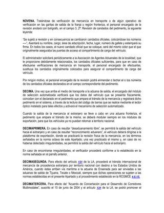 NOVENA. Tratándose de verificación de mercancía en transporte o de algún operativo de
verificación en las garitas de salida de la franja o región fronteriza, el personal encargado de la
revisión anotará con bolígrafo, en el campo 3, 2ª. Revisión de candados del pedimento, la siguiente
leyenda:
“Se sujetó a revisión y en consecuencia se cambiaron candados oficiales, colocándose los números
----“, Asentará su nombre, cargo, área de adscripción, fecha, lugar, número de gafete y estampará su
firma. En todos los casos, el nuevo candado oficial que se coloque, será del mismo color que el que
originalmente aseguraba las puertas de acceso al compartimiento de carga del vehículo.
El administrador solicitará periódicamente a la Asociación de Agentes Aduanales de la localidad, que
le proporcione debidamente relacionados, los candados oficiales suficientes, para que en caso de
efectuarse verificaciones de mercancía en transporte, el personal encargado de efectuarlas,
sustituya los candados originalmente colocados para asegurar el compartimento de carga del
vehículo.
Por ningún motivo, el personal encargado de la revisión podrá enmendar o tachar el o los números
de los candados oficiales declarados en el campo correspondiente del pedimento.
DECIMA. Una vez que arribe el medio de transporte a la aduana de salida, el encargado del módulo
de selección automatizada verificará que los datos del vehículo que se presenta físicamente,
coincidan con el declarado en el pedimento que ampara el tránsito de la mercancía y registrará dicho
pedimento en el sistema, a través de la lectura del código de barras que se realice mediante el lector
óptico instalado para tales efectos y activará el mecanismo de selección automatizado.
Cuando la salida de la mercancía al extranjero se lleve a cabo en una aduana fronteriza, el
pedimento que ampare el tránsito de la misma, se deberá modular siempre en los módulos de
exportación, para que los vehículos ya no puedan retornar a territorio nacional.
DECIMAPRIMERA. En caso de resultar “desaduanamiento libre”, se permitirá la salida del vehículo
hacia el extranjero y en caso de resultar “reconocimiento aduanero”, el vehículo deberá dirigirse a la
plataforma de exportación, donde se practicará la revisión física de la mercancía, en los términos
señalados en la norma octava de este Apartado; una vez practicado el mismo y, en caso de no
haberse detectado irregularidades, se permitirá la salida del vehículo hacia el extranjero.
En caso de encontrarse irregularidades, el verificador procederá conforme a lo establecido en la
norma señalada en el párrafo anterior.
DECIMASEGUNDA. Para efecto del artículo 131 de la LA, procederá el tránsito internacional de
mercancía de procedencia extranjera por territorio nacional con destino a los Estados Unidos de
América, cuando éstas arriben vía marítima a la aduana de Ensenada para ser enviadas a las
aduanas de salida de Tijuana, Tecate o Mexicali, siempre que dichas operaciones se sujeten a las
normas establecidas en el presente Apartado y al procedimiento establecido en la RCGMCE 4.6.15.
DECIMATERCERA. Para efecto del “Acuerdo de Concertación para el Desarrollo de Corredores
Multimodales”, suscrito el 15 de junio de 2004 y el artículo 131 de la LA, se podrá promover el

 