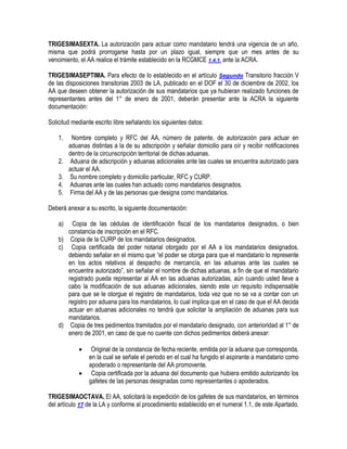 TRIGESIMASEXTA. La autorización para actuar como mandatario tendrá una vigencia de un año,
misma que podrá prorrogarse hasta por un plazo igual, siempre que un mes antes de su
vencimiento, el AA realice el trámite establecido en la RCGMCE 1.4.1. ante la ACRA.
TRIGESIMASEPTIMA. Para efecto de lo establecido en el artículo Segundo Transitorio fracción V
de las disposiciones transitorias 2003 de LA, publicado en el DOF el 30 de diciembre de 2002, los
AA que deseen obtener la autorización de sus mandatarios que ya hubieran realizado funciones de
representantes antes del 1° de enero de 2001, deberán presentar ante la ACRA la siguiente
documentación:
Solicitud mediante escrito libre señalando los siguientes datos:
1.
2.
3.
4.
5.

Nombre completo y RFC del AA, número de patente, de autorización para actuar en
aduanas distintas a la de su adscripción y señalar domicilio para oír y recibir notificaciones
dentro de la circunscripción territorial de dichas aduanas.
Aduana de adscripción y aduanas adicionales ante las cuales se encuentra autorizado para
actuar el AA.
Su nombre completo y domicilio particular, RFC y CURP.
Aduanas ante las cuales han actuado como mandatarios designados.
Firma del AA y de las personas que designa como mandatarios.

Deberá anexar a su escrito, la siguiente documentación:
a)

Copia de las cédulas de identificación fiscal de los mandatarios designados, o bien
constancia de inscripción en el RFC.
b) Copia de la CURP de los mandatarios designados.
c) Copia certificada del poder notarial otorgado por el AA a los mandatarios designados,
debiendo señalar en el mismo que “el poder se otorga para que el mandatario lo represente
en los actos relativos al despacho de mercancía, en las aduanas ante las cuales se
encuentra autorizado”, sin señalar el nombre de dichas aduanas, a fin de que el mandatario
registrado pueda representar al AA en las aduanas autorizadas, aún cuando usted lleve a
cabo la modificación de sus aduanas adicionales, siendo este un requisito indispensable
para que se le otorgue el registro de mandatarios, toda vez que no se va a contar con un
registro por aduana para los mandatarios, lo cual implica que en el caso de que el AA decida
actuar en aduanas adicionales no tendrá que solicitar la ampliación de aduanas para sus
mandatarios.
d) Copia de tres pedimentos tramitados por el mandatario designado, con anterioridad al 1° de
enero de 2001, en caso de que no cuente con dichos pedimentos deberá anexar:



Original de la constancia de fecha reciente, emitida por la aduana que corresponda,
en la cual se señale el periodo en el cual ha fungido el aspirante a mandatario como
apoderado o representante del AA promovente.
Copia certificada por la aduana del documento que hubiera emitido autorizando los
gafetes de las personas designadas como representantes o apoderados.

TRIGESIMAOCTAVA. El AA, solicitará la expedición de los gafetes de sus mandatarios, en términos
del artículo 17 de la LA y conforme al procedimiento establecido en el numeral 1.1, de este Apartado.

 