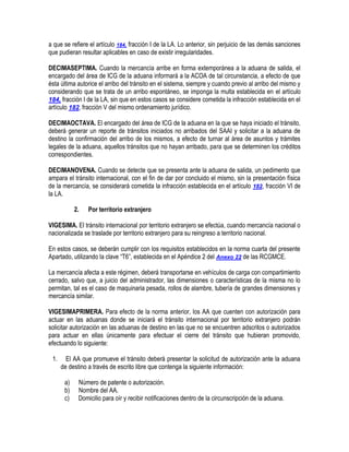 a que se refiere el artículo 184, fracción I de la LA. Lo anterior, sin perjuicio de las demás sanciones
que pudieran resultar aplicables en caso de existir irregularidades.
DECIMASEPTIMA. Cuando la mercancía arribe en forma extemporánea a la aduana de salida, el
encargado del área de ICG de la aduana informará a la ACOA de tal circunstancia, a efecto de que
ésta última autorice el arribo del tránsito en el sistema, siempre y cuando previo al arribo del mismo y
considerando que se trata de un arribo espontáneo, se imponga la multa establecida en el artículo
184, fracción I de la LA, sin que en estos casos se considere cometida la infracción establecida en el
artículo 182, fracción V del mismo ordenamiento jurídico.
DECIMAOCTAVA. El encargado del área de ICG de la aduana en la que se haya iniciado el tránsito,
deberá generar un reporte de tránsitos iniciados no arribados del SAAI y solicitar a la aduana de
destino la confirmación del arribo de los mismos, a efecto de turnar al área de asuntos y trámites
legales de la aduana, aquellos tránsitos que no hayan arribado, para que se determinen los créditos
correspondientes.
DECIMANOVENA. Cuando se detecte que se presenta ante la aduana de salida, un pedimento que
ampara el tránsito internacional, con el fin de dar por concluido el mismo, sin la presentación física
de la mercancía, se considerará cometida la infracción establecida en el artículo 182, fracción VI de
la LA.
2.

Por territorio extranjero

VIGESIMA. El tránsito internacional por territorio extranjero se efectúa, cuando mercancía nacional o
nacionalizada se traslade por territorio extranjero para su reingreso a territorio nacional.
En estos casos, se deberán cumplir con los requisitos establecidos en la norma cuarta del presente
Apartado, utilizando la clave “T6”, establecida en el Apéndice 2 del Anexo 22 de las RCGMCE.
La mercancía afecta a este régimen, deberá transportarse en vehículos de carga con compartimiento
cerrado, salvo que, a juicio del administrador, las dimensiones o características de la misma no lo
permitan, tal es el caso de maquinaria pesada, rollos de alambre, tubería de grandes dimensiones y
mercancía similar.
VIGESIMAPRIMERA. Para efecto de la norma anterior, los AA que cuenten con autorización para
actuar en las aduanas donde se iniciará el tránsito internacional por territorio extranjero podrán
solicitar autorización en las aduanas de destino en las que no se encuentren adscritos o autorizados
para actuar en ellas únicamente para efectuar el cierre del tránsito que hubieran promovido,
efectuando lo siguiente:
1.

El AA que promueve el tránsito deberá presentar la solicitud de autorización ante la aduana
de destino a través de escrito libre que contenga la siguiente información:
a)
b)
c)

Número de patente o autorización.
Nombre del AA.
Domicilio para oír y recibir notificaciones dentro de la circunscripción de la aduana.

 