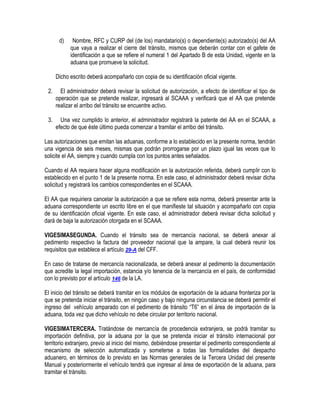 d)

Nombre, RFC y CURP del (de los) mandatario(s) o dependiente(s) autorizado(s) del AA
que vaya a realizar el cierre del tránsito, mismos que deberán contar con el gafete de
identificación a que se refiere el numeral 1 del Apartado B de esta Unidad, vigente en la
aduana que promueve la solicitud.

Dicho escrito deberá acompañarlo con copia de su identificación oficial vigente.
2.

El administrador deberá revisar la solicitud de autorización, a efecto de identificar el tipo de
operación que se pretende realizar, ingresará al SCAAA y verificará que el AA que pretende
realizar el arribo del tránsito se encuentre activo.

3.

Una vez cumplido lo anterior, el administrador registrará la patente del AA en el SCAAA, a
efecto de que éste último pueda comenzar a tramitar el arribo del tránsito.

Las autorizaciones que emitan las aduanas, conforme a lo establecido en la presente norma, tendrán
una vigencia de seis meses, mismas que podrán prorrogarse por un plazo igual las veces que lo
solicite el AA, siempre y cuando cumpla con los puntos antes señalados.
Cuando el AA requiera hacer alguna modificación en la autorización referida, deberá cumplir con lo
establecido en el punto 1 de la presente norma. En este caso, el administrador deberá revisar dicha
solicitud y registrará los cambios correspondientes en el SCAAA.
El AA que requiriera cancelar la autorización a que se refiere esta norma, deberá presentar ante la
aduana correspondiente un escrito libre en el que manifieste tal situación y acompañarlo con copia
de su identificación oficial vigente. En este caso, el administrador deberá revisar dicha solicitud y
dará de baja la autorización otorgada en el SCAAA.
VIGESIMASEGUNDA. Cuando el tránsito sea de mercancía nacional, se deberá anexar al
pedimento respectivo la factura del proveedor nacional que la ampare, la cual deberá reunir los
requisitos que establece el artículo 29-A del CFF.
En caso de tratarse de mercancía nacionalizada, se deberá anexar al pedimento la documentación
que acredite la legal importación, estancia y/o tenencia de la mercancía en el país, de conformidad
con lo previsto por el artículo 146 de la LA.
El inicio del tránsito se deberá tramitar en los módulos de exportación de la aduana fronteriza por la
que se pretenda iniciar el tránsito, en ningún caso y bajo ninguna circunstancia se deberá permitir el
ingreso del vehículo amparado con el pedimento de tránsito “T6” en el área de importación de la
aduana, toda vez que dicho vehículo no debe circular por territorio nacional.
VIGESIMATERCERA. Tratándose de mercancía de procedencia extranjera, se podrá tramitar su
importación definitiva, por la aduana por la que se pretenda iniciar el tránsito internacional por
territorio extranjero, previo al inicio del mismo, debiéndose presentar el pedimento correspondiente al
mecanismo de selección automatizada y someterse a todas las formalidades del despacho
aduanero, en términos de lo previsto en las Normas generales de la Tercera Unidad del presente
Manual y posteriormente el vehículo tendrá que ingresar al área de exportación de la aduana, para
tramitar el tránsito.

 
