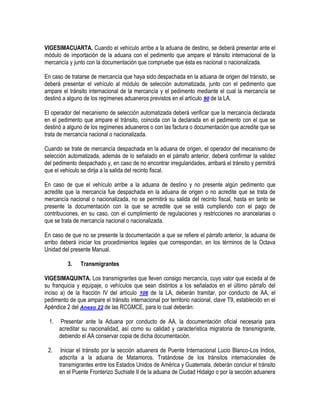 VIGESIMACUARTA. Cuando el vehículo arribe a la aduana de destino, se deberá presentar ante el
módulo de importación de la aduana con el pedimento que ampare el tránsito internacional de la
mercancía y junto con la documentación que compruebe que ésta es nacional o nacionalizada.
En caso de tratarse de mercancía que haya sido despachada en la aduana de origen del tránsito, se
deberá presentar el vehículo al módulo de selección automatizada, junto con el pedimento que
ampare el tránsito internacional de la mercancía y el pedimento mediante el cual la mercancía se
destinó a alguno de los regímenes aduaneros previstos en el artículo 90 de la LA.
El operador del mecanismo de selección automatizada deberá verificar que la mercancía declarada
en el pedimento que ampare el tránsito, coincida con la declarada en el pedimento con el que se
destinó a alguno de los regímenes aduaneros o con las factura o documentación que acredite que se
trata de mercancía nacional o nacionalizada.
Cuando se trate de mercancía despachada en la aduana de origen, el operador del mecanismo de
selección automatizada, además de lo señalado en el párrafo anterior, deberá confirmar la validez
del pedimento despachado y, en caso de no encontrar irregularidades, arribará el tránsito y permitirá
que el vehículo se dirija a la salida del recinto fiscal.
En caso de que el vehículo arribe a la aduana de destino y no presente algún pedimento que
acredite que la mercancía fue despachada en la aduana de origen o no acredite que se trata de
mercancía nacional o nacionalizada, no se permitirá su salida del recinto fiscal, hasta en tanto se
presente la documentación con la que se acredite que se está cumpliendo con el pago de
contribuciones, en su caso, con el cumplimiento de regulaciones y restricciones no arancelarias o
que se trata de mercancía nacional o nacionalizada.
En caso de que no se presente la documentación a que se refiere el párrafo anterior, la aduana de
arribo deberá iniciar los procedimientos legales que correspondan, en los términos de la Octava
Unidad del presente Manual.
3.

Transmigrantes

VIGESIMAQUINTA. Los transmigrantes que lleven consigo mercancía, cuyo valor que exceda al de
su franquicia y equipaje, o vehículos que sean distintos a los señalados en el último párrafo del
inciso a) de la fracción IV del artículo 106 de la LA, deberán tramitar, por conducto de AA, el
pedimento de que ampare el tránsito internacional por territorio nacional, clave T9, establecido en el
Apéndice 2 del Anexo 22 de las RCGMCE, para lo cual deberán:
1.

Presentar ante la Aduana por conducto de AA, la documentación oficial necesaria para
acreditar su nacionalidad, así como su calidad y característica migratoria de transmigrante,
debiendo el AA conservar copia de dicha documentación.

2.

Iniciar el tránsito por la sección aduanera de Puente Internacional Lucio Blanco-Los Indios,
adscrita a la aduana de Matamoros. Tratándose de los tránsitos internacionales de
transmigrantes entre los Estados Unidos de América y Guatemala, deberán concluir el tránsito
en el Puente Fronterizo Suchiate II de la aduana de Ciudad Hidalgo o por la sección aduanera

 