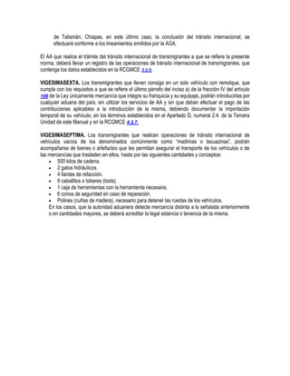 de Talismán, Chiapas, en este último caso, la conclusión del tránsito internacional, se
efectuará conforme a los lineamientos emitidos por la AGA.
El AA que realice el trámite del tránsito internacional de transmigrantes a que se refiere la presente
norma, deberá llevar un registro de las operaciones de tránsito internacional de transmigrantes, que
contenga los datos establecidos en la RCGMCE 3.2.5.
VIGESIMASEXTA. Los transmigrantes que lleven consigo en un solo vehículo con remolque, que
cumpla con los requisitos a que se refiere el último párrafo del inciso a) de la fracción IV del artículo
106 de la Ley únicamente mercancía que integre su franquicia y su equipaje, podrán introducirlas por
cualquier aduana del país, sin utilizar los servicios de AA y sin que deban efectuar el pago de las
contribuciones aplicables a la introducción de la misma, debiendo documentar la importación
temporal de su vehículo, en los términos establecidos en el Apartado D, numeral 2.4. de la Tercera
Unidad de este Manual y en la RCGMCE 4.2.7.
VIGESIMASEPTIMA. Los transmigrantes que realicen operaciones de tránsito internacional de
vehículos vacíos de los denominados comúnmente como “madrinas o tacuazinas”, podrán
acompañarse de bienes o artefactos que les permitan asegurar el transporte de los vehículos o de
las mercancías que trasladen en ellos, hasta por las siguientes cantidades y conceptos:
 500 kilos de cadena.
 2 gatos hidráulicos.
 4 llantas de refacción.
 8 caballitos o tobares (tools).
 1 caja de herramientas con la herramienta necesaria.
 6 conos de seguridad en caso de reparación.
 Polines (cuñas de madera), necesario para detener las ruedas de los vehículos.
En los casos, que la autoridad aduanera detecte mercancía distinta a la señalada anteriormente
o en cantidades mayores, se deberá acreditar la legal estancia o tenencia de la misma.

 