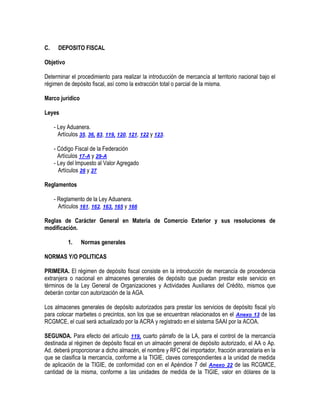 C.

DEPOSITO FISCAL

Objetivo
Determinar el procedimiento para realizar la introducción de mercancía al territorio nacional bajo el
régimen de depósito fiscal, así como la extracción total o parcial de la misma.
Marco jurídico
Leyes
- Ley Aduanera.
Artículos 35, 36, 83, 119, 120, 121, 122 y 123.
- Código Fiscal de la Federación
Artículos 17-A y 29-A
- Ley del Impuesto al Valor Agregado
Artículos 26 y 27
Reglamentos
- Reglamento de la Ley Aduanera.
Artículos 161, 162, 163, 165 y 166
Reglas de Carácter General en Materia de Comercio Exterior y sus resoluciones de
modificación.
1.

Normas generales

NORMAS Y/O POLITICAS
PRIMERA. El régimen de depósito fiscal consiste en la introducción de mercancía de procedencia
extranjera o nacional en almacenes generales de depósito que puedan prestar este servicio en
términos de la Ley General de Organizaciones y Actividades Auxiliares del Crédito, mismos que
deberán contar con autorización de la AGA.
Los almacenes generales de depósito autorizados para prestar los servicios de depósito fiscal y/o
para colocar marbetes o precintos, son los que se encuentran relacionados en el Anexo 13 de las
RCGMCE, el cual será actualizado por la ACRA y registrado en el sistema SAAI por la ACOA.
SEGUNDA. Para efecto del artículo 119, cuarto párrafo de la LA, para el control de la mercancía
destinada al régimen de depósito fiscal en un almacén general de depósito autorizado, el AA o Ap.
Ad. deberá proporcionar a dicho almacén, el nombre y RFC del importador, fracción arancelaria en la
que se clasifica la mercancía, conforme a la TIGIE, claves correspondientes a la unidad de medida
de aplicación de la TIGIE, de conformidad con en el Apéndice 7 del Anexo 22 de las RCGMCE,
cantidad de la misma, conforme a las unidades de medida de la TIGIE, valor en dólares de la

 