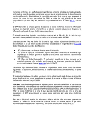 mercancía conforme a la o las facturas correspondientes, así como, la bodega o unidad autorizada,
en la cual se pretende que ésta permanezca; una vez que el almacén general de depósito cuente
con dicha información, deberá efectuar la transmisión electrónica de la carta de cupo, accesando al
módulo de cartas de cupo electrónicas del SAAI, a través del cual, además de los datos
proporcionados por el AA o Ap. Ad., transmitirá los que se señalan en la RCGMCE 1.9.14., fracción
I.
El SAAI transmitirá al almacén general de depósito, el acuse electrónico al recibir la información
señalada en el párrafo anterior y transmitirá a la aduana o sección aduanera de despacho, la
información de la carta de cupo electrónica correspondiente.
El almacén general de depósito, transmitirá por cualquier vía al AA o Ap. Ad. la carta de cupo
electrónica correspondiente, una vez que cuente con el acuse electrónico del SAAI.
Una vez que el AA o Ap. Ad. cuente con la carta de cupo, validará el pedimento de introducción a
depósito fiscal, en el cual deberá asentar conforme a lo establecido en el Apéndice 8 del Anexo 22
de las RCGMCE, los siguientes identificadores:




AG.- Corresponde a la clave de almacén general de depósito.
CC (Carta de cupo).- el cual deberá ir seguido del número consecutivo de la carta de cupo
asignado por el almacén general de depósito o del titular del local destinado a exposiciones
internacionales, y
SF (Clave de Unidad Autorizada).- El cual debe ir seguido de la clave otorgada por la
autoridad aduanera a las unidades autorizadas de los almacenes generales de depósito,
conforme a lo establecido en el Anexo 13 de las RCGMCE.

La carta de cupo electrónica deberá validarse en un pedimento dentro de los cuatro días hábiles
siguientes a su expedición, en caso contrario, el sistema la cancelará automáticamente y no podrá
ser utilizada.
El personal de la aduana, no deberá por ningún motivo solicitar que la carta de cupo se encuentre
anexa al pedimento, por lo que, para efectuar la consulta de la misma, se deberá ingresar al Sistema
de Operación Aduanera Integral (SOIA).
TERCERA. Los almacenes generales de depósito, podrán realizar la cancelación de las cartas de
cupo electrónicas, hasta antes de que sean validadas con un pedimento. Para ello, el almacén que
haya emitido la carta de cupo, deberá transmitir electrónicamente al SAAI, la información relativa al
folio y al acuse electrónico de la carta de cupo que se pretende cancelar, así como el aviso de
cancelación; el SAAI proporcionará un nuevo acuse electrónico por cada aviso electrónico
efectuado.
Para efecto del párrafo anterior, las aduanas no deberán solicitar a los almacenes generales de
depósito la cancelación de las cartas de cupo de manera documental, debido a que dicho
movimiento se realiza de manera electrónica y éste puede ser consultado dentro del SOIA.

 