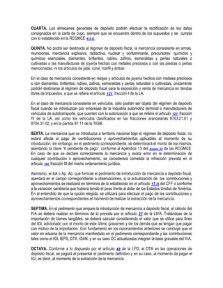 CUARTA. Los almacenes generales de depósito podrán efectuar la rectificación de los datos
consignados en la carta de cupo, siempre que se encuentre dentro de los supuestos y se cumpla
con lo establecido en la RCGMCE 4.5.8.
QUINTA. No podrá ser destinada al régimen de depósito fiscal, la mercancía consistente en armas,
municiones, mercancía explosiva, radiactiva, nuclear y contaminante, precursores químicos y
químicos esenciales, diamantes, brillantes, rubíes, zafiros, esmeraldas y perlas naturales o
cultivadas o las manufacturas de joyería hechas con metales preciosos o con las piedras o perlas
mencionadas, ni los artículos de jade, coral, marfil y ámbar.
En el caso de mercancía consistente en relojes y artículos de joyería hechos con metales preciosos
o con diamantes, brillantes, rubíes, zafiros, esmeraldas y perlas naturales o cultivadas, únicamente
podrán destinarse al régimen de depósito fiscal para la exposición y venta de mercancía en tiendas
libres de impuestos, a que se refiere el artículo 121, fracción I de la LA.
En el caso de mercancía consistente en vehículos, sólo podrán ser objeto del régimen de depósito
fiscal cuando se introduzcan por empresas de la industria automotriz terminal o manufacturera de
vehículos de autotransporte, que cuenten con la autorización a que se refiere el artículo 121, fracción
IV de la LA, así como los vehículos clasificados en las fracciones arancelarias 8703.21.01 y
8704.31.02; y en la partida 87.11 de la TIGIE.
SEXTA. La mercancía que se introduzca a territorio nacional bajo el régimen de depósito fiscal, no
estará afecta al pago de contribuciones y aprovechamientos aplicables al momento de su
introducción, sin embargo, en el pedimento correspondiente, se determinará el monto de los mismos,
asentando la clave “6 pendiente de pago”, conforme al Apéndice 13 del Anexo 22 de las RCGMCE.
En caso de que se declare correctamente la mercancía y exista error en la determinación de
cualquier contribución o aprovechamiento, se considerará cometida la infracción prevista en el
artículo 184, fracción III del mismo ordenamiento jurídico.
Asimismo, el AA o Ap. Ad. que formule el pedimento de introducción de mercancía a depósito fiscal,
asentará en el campo correspondiente a observaciones, si la actualización de las contribuciones y
aprovechamientos se realizará en términos de lo establecido en el artículo 17-A del CFF o conforme
a la variación cambiaría que hubiera tenido el peso frente al dólar de los Estados Unidos de América.
En el entendido de que la opción elegida, se utilizará para efectuar el pago de las contribuciones y
aprovechamientos correspondientes al momento de realizar la extracción de la mercancía.
SEPTIMA. En el pedimento que ampare la introducción de mercancía a depósito fiscal, el cálculo del
IVA se deberá realizar en términos de lo previsto por el artículo 27 de la LIVA. Tratándose de la
importación de bienes tangibles, se deberá calcular considerando el valor que se utilice para fines
del IGI, adicionado con el monto de este último gravamen y de los demás que se tengan que pagar
con motivo de la importación. Con fundamento en los razonamientos anteriores se concluye que el
valor en aduana de la mercancía manifestado en el pedimento correspondiente y las contribuciones
tales como el IGI, IEPS, DTA, ISAN, y en su caso CC actualizadas integran la base gravable del IVA.
OCTAVA. Conforme a lo dispuesto por el artículo 49 de la LFD, el DTA en las operaciones de
depósito fiscal, se pagará al presentar el pedimento definitivo y en su caso, al momento de pagar el
IGI, es decir, al momento de la extracción de la mercancía.

 