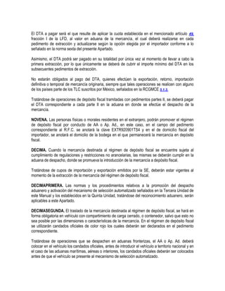 El DTA a pagar será el que resulte de aplicar la cuota establecida en el mencionado artículo 49,
fracción I de la LFD, al valor en aduana de la mercancía, el cual deberá realizarse en cada
pedimento de extracción y actualizarse según la opción elegida por el importador conforme a lo
señalado en la norma sexta del presente Apartado.
Asimismo, el DTA podrá ser pagado en su totalidad por única vez al momento de llevar a cabo la
primera extracción, por lo que únicamente se deberá de cubrir el importe mínimo del DTA en los
subsecuentes pedimentos de extracción.
No estarán obligados al pago del DTA, quienes efectúen la exportación, retorno, importación
definitiva o temporal de mercancía originaria, siempre que tales operaciones se realicen con alguno
de los países parte de los TLC suscritos por México, señalados en la RCGMCE 5.1.3.
Tratándose de operaciones de depósito fiscal tramitadas con pedimentos partes II, se deberá pagar
el DTA correspondiente a cada parte II en la aduana en donde se efectúe el despacho de la
mercancía.
NOVENA. Las personas físicas o morales residentes en el extranjero, podrán promover el régimen
de depósito fiscal por conducto de AA o Ap. Ad., en este caso, en el campo del pedimento
correspondiente al R.F.C. se anotará la clave EXTR920901TS4 y en el de domicilio fiscal del
importador, se anotará el domicilio de la bodega en el que permanecerá la mercancía en depósito
fiscal.
DECIMA. Cuando la mercancía destinada al régimen de depósito fiscal se encuentre sujeta al
cumplimiento de regulaciones y restricciones no arancelarias, las mismas se deberán cumplir en la
aduana de despacho, donde se promueva la introducción de la mercancía a depósito fiscal.
Tratándose de cupos de importación y exportación emitidos por la SE, deberán estar vigentes al
momento de la extracción de la mercancía del régimen de depósito fiscal.
DECIMAPRIMERA. Las normas y los procedimientos relativos a la promoción del despacho
aduanero y activación del mecanismo de selección automatizado señalados en la Tercera Unidad de
este Manual y los establecidos en la Quinta Unidad, tratándose del reconocimiento aduanero, serán
aplicables a este Apartado.
DECIMASEGUNDA. El traslado de la mercancía destinada al régimen de depósito fiscal, se hará en
forma obligatoria en vehículo con compartimiento de carga cerrado, o contenedor, salvo que esto no
sea posible por las dimensiones o características de la mercancía. En el régimen de depósito fiscal
se utilizarán candados oficiales de color rojo los cuales deberán ser declarados en el pedimento
correspondiente.
Tratándose de operaciones que se despachen en aduanas fronterizas, el AA o Ap. Ad. deberá
colocar en el vehículo los candados oficiales, antes de introducir el vehículo a territorio nacional y en
el caso de las aduanas marítimas, aéreas o interiores, los candados oficiales deberán ser colocados
antes de que el vehículo se presente al mecanismo de selección automatizado.

 