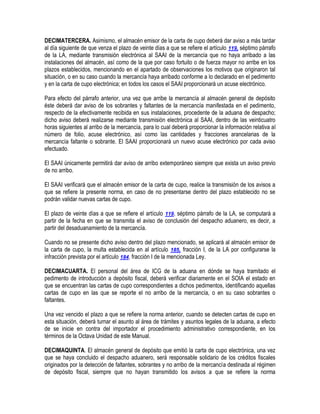 DECIMATERCERA. Asimismo, el almacén emisor de la carta de cupo deberá dar aviso a más tardar
al día siguiente de que venza el plazo de veinte días a que se refiere el artículo 119, séptimo párrafo
de la LA, mediante transmisión electrónica al SAAI de la mercancía que no haya arribado a las
instalaciones del almacén, así como de la que por caso fortuito o de fuerza mayor no arribe en los
plazos establecidos, mencionando en el apartado de observaciones los motivos que originaron tal
situación, o en su caso cuando la mercancía haya arribado conforme a lo declarado en el pedimento
y en la carta de cupo electrónica; en todos los casos el SAAI proporcionará un acuse electrónico.
Para efecto del párrafo anterior, una vez que arribe la mercancía al almacén general de depósito
éste deberá dar aviso de los sobrantes y faltantes de la mercancía manifestada en el pedimento,
respecto de la efectivamente recibida en sus instalaciones, procedente de la aduana de despacho;
dicho aviso deberá realizarse mediante transmisión electrónica al SAAI, dentro de las veinticuatro
horas siguientes al arribo de la mercancía, para lo cual deberá proporcionar la información relativa al
número de folio, acuse electrónico, así como las cantidades y fracciones arancelarias de la
mercancía faltante o sobrante. El SAAI proporcionará un nuevo acuse electrónico por cada aviso
efectuado.
El SAAI únicamente permitirá dar aviso de arribo extemporáneo siempre que exista un aviso previo
de no arribo.
El SAAI verificará que el almacén emisor de la carta de cupo, realice la transmisión de los avisos a
que se refiere la presente norma, en caso de no presentarse dentro del plazo establecido no se
podrán validar nuevas cartas de cupo.
El plazo de veinte días a que se refiere el artículo 119, séptimo párrafo de la LA, se computará a
partir de la fecha en que se transmita el aviso de conclusión del despacho aduanero, es decir, a
partir del desaduanamiento de la mercancía.
Cuando no se presente dicho aviso dentro del plazo mencionado, se aplicará al almacén emisor de
la carta de cupo, la multa establecida en al artículo 185, fracción I, de la LA por configurarse la
infracción prevista por el artículo 184, fracción I de la mencionada Ley.
DECIMACUARTA. El personal del área de ICG de la aduana en dónde se haya tramitado el
pedimento de introducción a depósito fiscal, deberá verificar diariamente en el SOIA el estado en
que se encuentran las cartas de cupo correspondientes a dichos pedimentos, identificando aquellas
cartas de cupo en las que se reporte el no arribo de la mercancía, o en su caso sobrantes o
faltantes.
Una vez vencido el plazo a que se refiere la norma anterior, cuando se detecten cartas de cupo en
esta situación, deberá turnar el asunto al área de trámites y asuntos legales de la aduana, a efecto
de se inicie en contra del importador el procedimiento administrativo correspondiente, en los
términos de la Octava Unidad de este Manual.
DECIMAQUINTA. El almacén general de depósito que emitió la carta de cupo electrónica, una vez
que se haya concluido el despacho aduanero, será responsable solidario de los créditos fiscales
originados por la detección de faltantes, sobrantes y no arribo de la mercancía destinada al régimen
de depósito fiscal, siempre que no hayan transmitido los avisos a que se refiere la norma

 