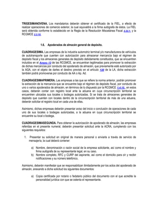 TRIGESIMANOVENA. Los mandatarios deberán obtener el certificado de la FIEL, a efecto de
realizar operaciones de comercio exterior, la cual equivaldrá a la firma autógrafa de éstos. La FIEL
será obtenida conforme lo establecido en la Regla de la Resolución Miscelánea Fiscal 2.22.1. y la
RCGMCE 2.3.10.
1.6. Apoderados de almacén general de depósito.
CUADRAGESIMA. Las empresas de la industria automotriz terminal y/o manufacturera de vehículos
de autotransporte que cuenten con autorización para almacenar mercancía bajo el régimen de
depósito fiscal y los almacenes generales de depósito debidamente constituidos, que se encuentren
incluidos en el Anexo 13 de las RCGMCE, se encuentran legitimadas para promover la extracción
de dichas mercancías por conducto del apoderado de almacén, que previamente esté autorizado por
la AGA, con el objeto de darles el destino previsto en el artículo 120 de la LA, dicha extracción
también podrá promoverse por conducto de AA o Ap. Ad.
CUADRAGESIMAPRIMERA. Las empresas a las que se refiere la norma anterior, podrán promover
la extracción de la mercancía que se encuentre bajo el régimen de depósito fiscal, por conducto de
uno o varios apoderados de almacén, en términos de lo dispuesto por la RCGMCE 1.4.15., en estos
casos, deberán contar con registro local ante la aduana en cuya circunscripción territorial se
encuentren ubicadas sus locales o bodegas autorizadas. Si se trata de almacenes generales de
depósito que cuenten con locales dentro de la circunscripción territorial de más de una aduana,
deberán solicitar el registro local en cada una de ellas.
Asimismo, dichas empresas deberán presentar aviso del inicio o conclusión de operaciones de cada
uno de sus locales o bodegas autorizadas, a la aduana en cuya circunscripción territorial se
encuentre su local o bodega.
CUADRAGESIMASEGUNDA. Para obtener la autorización de apoderado de almacén, las empresas
referidas en el presente numeral, deberán presentar solicitud ante la ACRA, cumpliendo con los
siguientes requisitos:
1.

Presentar su solicitud en original de manera personal o enviarla a través de servicio de
mensajería, la cual deberá contener:
a) Nombre, denominación o razón social de la empresa solicitante, así como el nombre y
firma autógrafa de su representante legal, en su caso.
b) Nombre completo, RFC y CURP del aspirante, así como el domicilio para oír y recibir
notificaciones y su número telefónico.

Asimismo, deberán manifestar que se responsabilizan ilimitadamente por los actos del apoderado de
almacén, anexando a dicha solicitud los siguientes documentos:
a) Copia certificada por notario o fedatario público del documento con el que acredite la
personalidad jurídica con que se ostenta el representante.

 