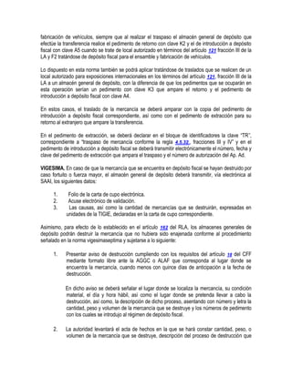fabricación de vehículos, siempre que al realizar el traspaso el almacén general de depósito que
efectúe la transferencia realice el pedimento de retorno con clave K2 y el de introducción a depósito
fiscal con clave A5 cuando se trate de local autorizado en términos del artículo 121 fracción III de la
LA y F2 tratándose de depósito fiscal para el ensamble y fabricación de vehículos.
Lo dispuesto en esta norma también se podrá aplicar tratándose de traslados que se realicen de un
local autorizado para exposiciones internacionales en los términos del artículo 121, fracción III de la
LA a un almacén general de depósito, con la diferencia de que los pedimentos que se ocuparán en
esta operación serían un pedimento con clave K3 que ampare el retorno y el pedimento de
introducción a depósito fiscal con clave A4.
En estos casos, el traslado de la mercancía se deberá amparar con la copia del pedimento de
introducción a depósito fiscal correspondiente, así como con el pedimento de extracción para su
retorno al extranjero que ampare la transferencia.
En el pedimento de extracción, se deberá declarar en el bloque de identificadores la clave “TR”,
correspondiente a “traspaso de mercancía conforme la regla 4.5.32., fracciones III y IV” y en el
pedimento de introducción a depósito fiscal se deberá transmitir electrónicamente el número, fecha y
clave del pedimento de extracción que ampara el traspaso y el número de autorización del Ap. Ad.
VIGESIMA. En caso de que la mercancía que se encuentra en depósito fiscal se hayan destruido por
caso fortuito o fuerza mayor, el almacén general de depósito deberá transmitir, vía electrónica al
SAAI, los siguientes datos:
1.
2.
3.

Folio de la carta de cupo electrónica.
Acuse electrónico de validación.
Las causas, así como la cantidad de mercancías que se destruirán, expresadas en
unidades de la TIGIE, declaradas en la carta de cupo correspondiente.

Asimismo, para efecto de lo establecido en el artículo 162 del RLA, los almacenes generales de
depósito podrán destruir la mercancía que no hubiera sido enajenada conforme al procedimiento
señalado en la norma vigesimaseptima y sujetarse a lo siguiente:
1.

Presentar aviso de destrucción cumpliendo con los requisitos del artículo 18 del CFF
mediante formato libre ante la AGGC o ALAF que corresponda al lugar donde se
encuentra la mercancía, cuando menos con quince días de anticipación a la fecha de
destrucción.
En dicho aviso se deberá señalar el lugar donde se localiza la mercancía, su condición
material, el día y hora hábil, así como el lugar donde se pretenda llevar a cabo la
destrucción, así como, la descripción de dicho proceso, asentando con número y letra la
cantidad, peso y volumen de la mercancía que se destruye y los números de pedimento
con los cuales se introdujo al régimen de depósito fiscal.

2.

La autoridad levantará el acta de hechos en la que se hará constar cantidad, peso, o
volumen de la mercancía que se destruye, descripción del proceso de destrucción que

 