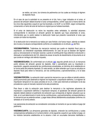 se realice, así como, los números de pedimentos con los cuales se introdujo al régimen
de depósito fiscal.
En el caso de que la autoridad no se presente en el día, hora y lugar indicados en el aviso, el
personal del almacén deberá levantar el acta correspondiente y remitir copia de la misma dentro de
los cinco días siguientes a aquel en que fue levantada, a la ALAF o a la AGGC, según corresponda,
conservando un tanto del acta de hechos en original que se hubiese levantado.
Si el aviso de destrucción no reúne los requisitos antes señalados, la autoridad aduanera
correspondiente lo devolverá al almacén general de depósito que haya presentado el aviso,
informándole que no podrá realizar la destrucción hasta que presente nuevamente el aviso que
cumpla con todos los requisitos.
Si la destrucción de la mercancía se realiza por caso fortuito o de fuerza mayor, además se deberá
dar el aviso a la aduana correspondiente conforme a lo establecido en el artículo 161 del RLA.
VIGESIMAPRIMERA. Tratándose de mercancía nacional que quede en depósito fiscal para su
exportación, se entenderán exportadas definitivamente. En caso de que se desistan del régimen
para su reincorporación al mercado nacional, cuando el contribuyente haya obtenido la devolución o
efectuado el acreditamiento del IVA, deberá de anexar al escrito de desistimiento el documento en el
que conste en reintegro del referido impuesto.
VIGESIMASEGUNDA. De conformidad con el artículo 120, segundo párrafo de la LA, la mercancía
podrá retirarse del almacén general de depósito, total o parcialmente para su importación o
exportación, pagando previamente las contribuciones actualizadas, en términos de lo establecido en
la norma sexta del presente Apartado. En este sentido, se debe entender que lo que se actualiza en
depósito fiscal para retirar la mercancía, son las contribuciones y aprovechamientos y no la base
gravable.
VIGESIMATERCERA. La extracción total o parcial de mercancía a que se refiere el párrafo anterior,
podrá promoverse para destinarla al régimen de importación o exportación definitiva, o al régimen de
importación temporal en los casos previstos en la LA, o bien para retornarla al extranjero la de esa
procedencia o para el mercado nacional la de esta procedencia.
Para llevar a cabo la extracción para destinar la mercancía a los regímenes aduaneros de
importación o exportación definitiva o importación temporal, el apoderado del almacén general de
depósito deberá elaborar el pedimento de extracción que corresponda al régimen aduanero que se
trate, en el cual determinará el monto de las contribuciones y aprovechamientos correspondientes a
la mercancía que se pretenda extraer, y pagar éstas últimas debidamente actualizadas conforme a lo
señalado en la norma anterior.
Las operaciones de extracción se considerarán concluidas al momento en que se realice el pago del
pedimento.
VIGESIMACUARTA. Los almacenes generales de depósito, enterarán las contribuciones y cuotas
compensatorias señaladas en el numeral anterior, al día siguiente a aquél en que reciban el pago, en
los módulos bancarios establecidos en la aduana o bien en sucursales bancarias habilitadas o

 