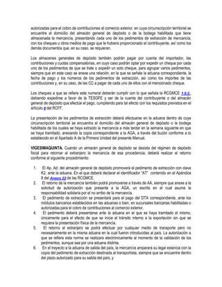 autorizadas para el cobro de contribuciones al comercio exterior, en cuya circunscripción territorial se
encuentre el domicilio del almacén general de depósito o de la bodega habilitada que tiene
almacenada la mercancía, presentando cada uno de los pedimentos de extracción de mercancía,
con los cheques u otros medios de pago que le hubiera proporcionado el contribuyente, así como los
demás documentos que, en su caso, se requieran.
Los almacenes generales de depósito también podrán pagar por cuenta del importador, las
contribuciones y cuotas compensatorias, en cuyo caso podrán optar por expedir un cheque por cada
uno de los pedimentos de que se trate o expedir un solo cheque, para agrupar varios pedimentos,
siempre que en este caso se anexe una relación, en la que se señale la aduana correspondiente, la
fecha de pago y los números de los pedimentos de extracción, así como los importes de las
contribuciones y, en su caso, de las CC a pagar de cada uno de ellos con el mencionado cheque.
Los cheques a que se refiere este numeral deberán cumplir con lo que señala la RCGMCE 1.6.2.,
debiendo expedirse a favor de la TESOFE y ser de la cuenta del contribuyente o del almacén
general de depósito que efectúe el pago, cumpliendo para tal efecto con los requisitos previstos en el
artículo 8 del RCFF.
La presentación de los pedimentos de extracción deberá efectuarse en la aduana dentro de cuya
circunscripción territorial se encuentra el domicilio del almacén general de depósito o la bodega
habilitada de los cuales se haya extraído la mercancía a más tardar en la semana siguiente en que
se haya tramitado, anexando la copia correspondiente a la AGA, a través del buzón conforme a lo
establecido en el Apartado A de la Primera Unidad del presente Manual.
VIGESIMAQUINTA. Cuando un almacén general de depósito se desista del régimen de depósito
fiscal para retornar al extranjero la mercancía de esa procedencia, deberá realizar el retorno
conforme al siguiente procedimiento:
1.
2.
3.
4.
5.

6.

El Ap. Ad. del almacén general de depósito promoverá el pedimento de extracción con clave
K2, ante la aduana. En el que deberá declarar el identificador “AT” contenido en el Apéndice
8 del Anexo 22 de las RCGMCE.
El retorno de la mercancía también podrá promoverse a través de AA, siempre que anexe a la
solicitud de autorización que presente a la AGA, un escrito en el cual asuma la
responsabilidad solidaria por el no arribo de la mercancía.
El pedimento de extracción se presentará para el pago del DTA correspondiente, ante los
módulos bancarios establecidos en las aduanas o bien, en sucursales bancarias habilitadas o
autorizadas para el cobro de contribuciones al comercio exterior.
El pedimento deberá presentarse ante la aduana en el que se haya tramitado el mismo,
únicamente para el efecto de que se inicie el tránsito interno a la exportación sin que se
requiera la presentación física de la mercancía.
El retorno al extranjero se podrá efectuar por cualquier medio de transporte pero no
necesariamente en la misma aduana en la cual fueron introducidas al país. La autorización a
que se refiere esta norma se realizara electrónicamente al momento de la validación de los
pedimentos, aunque sea por una aduana distinta.
En el trayecto a la aduana de salida del país, la mercancía amparará su legal estancia con la
copia del pedimento de extracción destinada al transportista, siempre que se encuentre dentro
del plazo autorizado para su salida del país, y

 