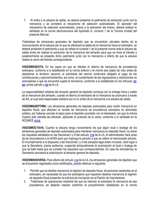 7.

Al arribo a la aduana de salida, se deberá presentar el pedimento de extracción junto con la
mercancía y se someterá al mecanismo de selección automatizado. El operador del
mecanismo de selección automatizado, previa a la activación del mismo, deberá realizar lo
señalado en la norma decimanovena del Apartado A, numeral 1 de la Tercera Unidad del
presente Manual.

Tratándose de almacenes generales de depósito que se encuentran ubicados dentro de la
circunscripción de la aduana por la que se efectuará la salida de la mercancía hacia el extranjero, se
deberá presentar el pedimento a que se refiere el numeral 1 de la presente norma ante la aduana de
salida antes de realizar la extracción de la mercancía del almacén para que se inicie al tránsito y
posteriormente se presente dicho pedimento junto con la mercancía a efecto de que la aduana
realice el cierre del tránsito correspondiente.
VIGESIMASEXTA. En los casos en que se efectúe el retorno de mercancía de procedencia
extranjera, conforme a lo establecido en la norma anterior y la misma sea objeto de robo antes de
abandonar el territorio nacional, el solicitante del retorno continuará obligado al pago de las
contribuciones y aprovechamientos, así como, al cumplimiento de las regulaciones y restricciones no
arancelarias a que se encuentre sujeta la mercancía, conforme a lo establecido en los artículos 52,
60, primer párrafo y 95 de la LA.
La responsabilidad solidaria del almacén general de depósito concluye con la entrega física y salida
de la mercancía del almacén, cuando el retorno al extranjero de la mercancía se promueva a través
de AA, el cual será responsable solidario por el no arribo de la mercancía a la aduana de salida.
VIGESIMASEPTIMA. Los almacenes generales de depósito autorizados para recibir mercancía en
depósito fiscal, que efectúen el remate de mercancía de procedencia extranjera en almoneda
pública, por haberse vencido el plazo para el depósito acordado con el interesado, sin que la misma
hubiera sido retirada del almacén, aplicarán el producto de la venta, conforme a lo señalado en la
RCGMCE 4.5.6.
VIGESIMOCTAVA. Cuando la aduana tenga conocimiento de que algún local o bodega de los
almacenes generales de depósito autorizados para mantener mercancía en depósito fiscal, no reúne
los requisitos señalados en las fracciones I y II del artículo 119 de la LA, el administrador dará aviso
de tal circunstancia a la ACRA para que imponga la sanción a que se refiere el mencionado artículo.
El incumplimiento a lo dispuesto a las fracciones I y II del precepto legal antes invocado, dará lugar a
que la Secretaría, previa audiencia, suspenda temporalmente la autorización al local o bodega de
que se trate hasta que se cumplan los requisitos que correspondientes. En caso de reincidencia, la
Secretaría cancelará la autorización al almacén general de depósito.
VIGESIMANOVENA. Para efecto del artículo 119 de la LA, los almacenes generales de depósito que
se encuentren registrados como certificados, podrán efectuar lo siguiente:
1.
2.

Permitir que se destine mercancía al régimen de depósito fiscal, de personas residentes en el
extranjero, sin necesidad de que los extranjeros que requieran destinar mercancía al régimen
de depósito fiscal presenten la solicitud de inscripción en el Padrón de Importadores.
Tratándose de operaciones mediante las que se retornen al extranjero la mercancía de esa
procedencia, se deberán realizar conforme al procedimiento establecido en la norma

 