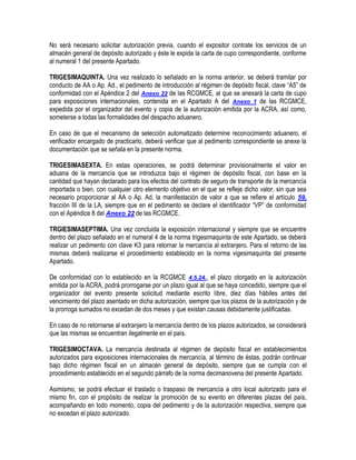 No será necesario solicitar autorización previa, cuando el expositor contrate los servicios de un
almacén general de depósito autorizado y éste le expida la carta de cupo correspondiente, conforme
al numeral 1 del presente Apartado.
TRIGESIMAQUINTA. Una vez realizado lo señalado en la norma anterior, se deberá tramitar por
conducto de AA o Ap. Ad., el pedimento de introducción al régimen de depósito fiscal, clave “A5” de
conformidad con el Apéndice 2 del Anexo 22 de las RCGMCE, al que se anexará la carta de cupo
para exposiciones internacionales, contenida en el Apartado A del Anexo 1 de las RCGMCE,
expedida por el organizador del evento y copia de la autorización emitida por la ACRA, así como,
someterse a todas las formalidades del despacho aduanero.
En caso de que el mecanismo de selección automatizado determine reconocimiento aduanero, el
verificador encargado de practicarlo, deberá verificar que al pedimento correspondiente se anexe la
documentación que se señala en la presente norma.
TRIGESIMASEXTA. En estas operaciones, se podrá determinar provisionalmente el valor en
aduana de la mercancía que se introduzca bajo el régimen de depósito fiscal, con base en la
cantidad que hayan declarado para los efectos del contrato de seguro de transporte de la mercancía
importada o bien, con cualquier otro elemento objetivo en el que se refleje dicho valor, sin que sea
necesario proporcionar al AA o Ap. Ad. la manifestación de valor a que se refiere el artículo 59,
fracción III de la LA, siempre que en el pedimento se declare el identificador “VP” de conformidad
con el Apéndice 8 del Anexo 22 de las RCGMCE.
TRGIESIMASEPTIMA. Una vez concluida la exposición internacional y siempre que se encuentre
dentro del plazo señalado en el numeral 4 de la norma trigesimaquinta de este Apartado, se deberá
realizar un pedimento con clave K3 para retornar la mercancía al extranjero. Para el retorno de las
mismas deberá realizarse el procedimiento establecido en la norma vigesimaquinta del presente
Apartado.
De conformidad con lo establecido en la RCGMCE 4.5.24., el plazo otorgado en la autorización
emitida por la ACRA, podrá prorrogarse por un plazo igual al que se haya concedido, siempre que el
organizador del evento presente solicitud mediante escrito libre, diez días hábiles antes del
vencimiento del plazo asentado en dicha autorización, siempre que los plazos de la autorización y de
la prorroga sumados no excedan de dos meses y que existan causas debidamente justificadas.
En caso de no retornarse al extranjero la mercancía dentro de los plazos autorizados, se considerará
que las mismas se encuentran ilegalmente en el país.
TRIGESIMOCTAVA. La mercancía destinada al régimen de depósito fiscal en establecimientos
autorizados para exposiciones internacionales de mercancía, al término de éstas, podrán continuar
bajo dicho régimen fiscal en un almacén general de depósito, siempre que se cumpla con el
procedimiento establecido en el segundo párrafo de la norma decimanovena del presente Apartado.
Asimismo, se podrá efectuar el traslado o traspaso de mercancía a otro local autorizado para el
mismo fin, con el propósito de realizar la promoción de su evento en diferentes plazas del país,
acompañando en todo momento, copia del pedimento y de la autorización respectiva, siempre que
no excedan el plazo autorizado.

 