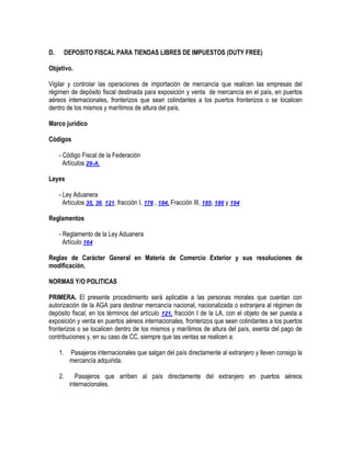 D.

DEPOSITO FISCAL PARA TIENDAS LIBRES DE IMPUESTOS (DUTY FREE)

Objetivo.
Vigilar y controlar las operaciones de importación de mercancía que realicen las empresas del
régimen de depósito fiscal destinada para exposición y venta de mercancía en el país, en puertos
aéreos internacionales, fronterizos que sean colindantes a los puertos fronterizos o se localicen
dentro de los mismos y marítimos de altura del país.
Marco jurídico
Códigos
- Código Fiscal de la Federación
Artículos 29-A.
Leyes
- Ley Aduanera
Artículos 35, 36, 121, fracción I, 176 , 184, Fracción III, 185, 186 y 194
Reglamentos
- Reglamento de la Ley Aduanera
Artículo 164
Reglas de Carácter General en Materia de Comercio Exterior y sus resoluciones de
modificación.
NORMAS Y/O POLITICAS
PRIMERA. El presente procedimiento será aplicable a las personas morales que cuentan con
autorización de la AGA para destinar mercancía nacional, nacionalizada o extranjera al régimen de
depósito fiscal, en los términos del artículo 121, fracción I de la LA, con el objeto de ser puesta a
exposición y venta en puertos aéreos internacionales, fronterizos que sean colindantes a los puertos
fronterizos o se localicen dentro de los mismos y marítimos de altura del país, exenta del pago de
contribuciones y, en su caso de CC, siempre que las ventas se realicen a:
1.

Pasajeros internacionales que salgan del país directamente al extranjero y lleven consigo la
mercancía adquirida.

2.

Pasajeros que arriben al país directamente del extranjero en puertos aéreos
internacionales.

 