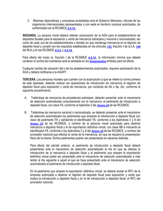 3.

Misiones diplomáticas y consulares acreditadas ante el Gobierno Mexicano, oficinas de los
organismos internacionales representadas o con sede en territorio nacional autorizadas, de
conformidad con la RCGMCE 4.5.15.

SEGUNDA. La persona moral deberá obtener autorización de la AGA para el establecimiento de
depósitos fiscales para la exposición y venta de mercancía extranjera y nacional o nacionalizada, así
como de cada uno de los establecimientos o tiendas en que mantenga mercancía en el régimen de
depósito fiscal y cumplir con los requisitos establecidos en los artículos 121, fracción I de la LA, 164
del RLA y en las RCGMCE 4.5.2. y 4.5.14.
Para efecto del inciso e), fracción I de la RCGMCE 4.5.14., la información mínima que deberá
contener el control de inventarios será la señalada en los lineamientos emitidos para tal efecto.
Cualquier cambio de ubicación del o de los establecimientos autorizados, requiere autorización de la
AGA y deberá notificarse a la AGAFF.
TERCERA. Las personas morales que cuenten con la autorización a que se refiere la norma primera
de este Apartado, deberán realizar las operaciones de introducción de mercancía al régimen de
depósito fiscal para exposición y venta de mercancía, por conducto de AA o Ap. Ad., conforme al
siguiente procedimiento:
A.

Tratándose de mercancía de procedencia extranjera, deberán presentar ante el mecanismo
de selección automatizado conjuntamente con la mercancía, el pedimento de introducción a
depósito fiscal, con clave F9, conforme al Apéndice 2 del Anexo 22 de las RCGMCE.

B.

Tratándose de mercancía nacional o nacionalizada, se deberán presentar ante el mecanismo
de selección automatizado los pedimentos que amparen la introducción a depósito fiscal con
clave de pedimento F8 y señalando el identificador F8, conforme a los Apéndices 2 y 8 del
Anexo 22 de las RCGMCE, a nombre de la persona moral autorizada para destinar
mercancía a depósito fiscal y el de exportación definitiva virtual, con clave BB e indicando el
identificador F8, conforme a los Apéndices 2 y 8 del Anexo 22 de las RCGMCE, a nombre del
proveedor nacional que efectúe la venta de la mercancía, sin que se requiera la presentación
física de la misma. Dichos pedimentos podrán ser presentados en aduanas distintas.
Para efecto del párrafo anterior, el pedimento de introducción a depósito fiscal deberá
presentarse ante el mecanismo de selección automatizado el día en que se efectúe la
introducción de la mercancía a depósito fiscal y el pedimento que ampare la exportación
definitiva virtual podrá ser presentado ante el mecanismo de selección automatizado a más
tardar al día siguiente a aquél al que se haya presentado ante el mecanismo de selección
automatizado el pedimento de introducción a depósito fiscal.
En el pedimento que ampare la exportación definitiva virtual, se deberá anotar el RFC de la
empresa autorizada a destinar al régimen de depósito fiscal para exposición y venta que
realiza la introducción a depósito fiscal y en el de introducción a depósito fiscal, el RFC del
proveedor nacional.

 