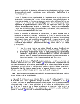 Al tramitar el pedimento de exportación definitiva virtual, se deberá asentar el número, fecha y
clave del pedimento pagado y modulado que ampare la introducción a depósito fiscal de la
mercancía enajenada.
Cuando los pedimentos no se presenten en el plazo establecido en el segundo párrafo del
presente rubro, no se transmitan los datos correspondientes o existan diferencias entre la
mercancía manifestada en el pedimento que ampara la exportación definitiva virtual y el que
ampara la introducción a depósito fiscal, se tendrá por no exportada la mercancía descrita en
el pedimento de exportación definitiva virtual, por lo que el proveedor nacional que haya
efectuado la enajenación deberá reintegrar los montos del IVA y IEPS devueltos o acreditados
y, en su caso del IGI determinado con base en el valor comercial de la mercancía y declarado
en el pedimento de exportación definitiva virtual.
Cuando el pedimento de introducción a depósito fiscal, se hubiera sometido ante el
mecanismo de selección automatizado y el pedimento de exportación definitiva virtual no se
presente ante el citado mecanismo en el plazo establecido en el segundo párrafo de este
rubro, se podrá llevar a cabo el desistimiento del pedimento de introducción a depósito fiscal
siempre y cuando la mercancía amparada en dichos pedimentos no haya ingresado al local
autorizado de la persona moral a que se refiere el artículo 121, fracción I de la LA, y se cumpla
con lo siguiente:
1.
2.

Que el proveedor nacional que hubiere elaborado y pagado el pedimento de
exportación definitiva virtual, haya efectuado el desistimiento de dicho pedimento, y
El interesado presente ante la aduana en que hubiera efectuado la operación de
introducción a depósito fiscal, escrito libre mediante el cual solicite el desistimiento
de dicha operación, anexando las copias del pedimento original correspondientes al
transportista, agente o apoderado aduanal y al importador o exportador.

Cuando al arribo de la mercancía al depósito fiscal para su exposición y venta, la persona moral que
cuente con la autorización a que se refiere el artículo 121, fracción I de la LA, detecte diferencias por
sobrantes de mercancías, podrá efectuar la rectificación de los datos contenidos en el pedimento
para aumentar el número de piezas, volumen u otros datos que permitan cuantificar la mercancía,
dentro de los diez días siguientes a aquél en que se realice el despacho, siempre y cuando la
autoridad aduanera no haya iniciado el ejercicio de sus facultades de comprobación.
CUARTA. En todo lo relativo al despacho de la mercancía, se observará lo dispuesto en el Apartado
A de la Tercera Unidad del presente Manual.
La importación de la mercancía que se destine al régimen de depósito fiscal para exposición y venta
de mercancía, estará sujeta al pago del 8 al millar por concepto de DTA, en términos del artículo 49
de la LFD, al momento de presentarse el pedimento correspondiente. En dicho pedimento deberán
determinarse el IGI, IEPS, IVA y, en su caso, las CC, de conformidad con lo dispuesto por el artículo
119 de la LA. En caso de que se declare correctamente la mercancía y exista error en la
determinación de cualquier contribución o aprovechamiento, se considerará cometida la infracción
prevista en el artículo 184, fracción III del mismo ordenamiento jurídico.

 
