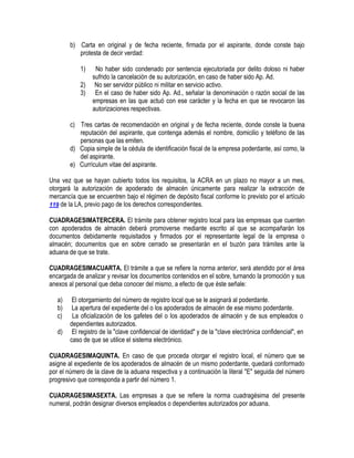 b) Carta en original y de fecha reciente, firmada por el aspirante, donde conste bajo
protesta de decir verdad:
1)
2)
3)

No haber sido condenado por sentencia ejecutoriada por delito doloso ni haber
sufrido la cancelación de su autorización, en caso de haber sido Ap. Ad.
No ser servidor público ni militar en servicio activo.
En el caso de haber sido Ap. Ad., señalar la denominación o razón social de las
empresas en las que actuó con ese carácter y la fecha en que se revocaron las
autorizaciones respectivas.

c) Tres cartas de recomendación en original y de fecha reciente, donde conste la buena
reputación del aspirante, que contenga además el nombre, domicilio y teléfono de las
personas que las emiten.
d) Copia simple de la cédula de identificación fiscal de la empresa poderdante, así como, la
del aspirante.
e) Currículum vitae del aspirante.
Una vez que se hayan cubierto todos los requisitos, la ACRA en un plazo no mayor a un mes,
otorgará la autorización de apoderado de almacén únicamente para realizar la extracción de
mercancía que se encuentren bajo el régimen de depósito fiscal conforme lo previsto por el artículo
119 de la LA, previo pago de los derechos correspondientes.
CUADRAGESIMATERCERA. El trámite para obtener registro local para las empresas que cuenten
con apoderados de almacén deberá promoverse mediante escrito al que se acompañarán los
documentos debidamente requisitados y firmados por el representante legal de la empresa o
almacén; documentos que en sobre cerrado se presentarán en el buzón para trámites ante la
aduana de que se trate.
CUADRAGESIMACUARTA. El trámite a que se refiere la norma anterior, será atendido por el área
encargada de analizar y revisar los documentos contenidos en el sobre, turnando la promoción y sus
anexos al personal que deba conocer del mismo, a efecto de que éste señale:
a)
b)
c)
d)

El otorgamiento del número de registro local que se le asignará al poderdante.
La apertura del expediente del o los apoderados de almacén de ese mismo poderdante.
La oficialización de los gafetes del o los apoderados de almacén y de sus empleados o
dependientes autorizados.
El registro de la "clave confidencial de identidad" y de la "clave electrónica confidencial", en
caso de que se utilice el sistema electrónico.

CUADRAGESIMAQUINTA. En caso de que proceda otorgar el registro local, el número que se
asigne al expediente de los apoderados de almacén de un mismo poderdante, quedará conformado
por el número de la clave de la aduana respectiva y a continuación la literal "E" seguida del número
progresivo que corresponda a partir del número 1.
CUADRAGESIMASEXTA. Las empresas a que se refiere la norma cuadragésima del presente
numeral, podrán designar diversos empleados o dependientes autorizados por aduana.

 