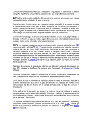 Cuando la mercancía se encuentre sujeta a restricciones o regulaciones no arancelarias, se deberán
acompañar al pedimento correspondiente, los documentos que comprueben su cumplimiento.
QUINTA. Una vez terminados los trámites del reconocimiento aduanero, la mercancía podrá ingresar
a los establecimientos autorizados de la persona moral.
Durante la conducción de la mercancía a los establecimientos autorizados de la empresa, ubicados
en puertos aéreos internacionales, ésta se deberá acompañar con los pedimentos que amparen su
introducción a depósito fiscal o en su caso, con el aviso de transferencia y recepción de la mercancía
sujeta al régimen de depósito fiscal, que se señala en la norma séptima de este Apartado y deberá
conducirse por la ruta fiscal que haya designado para tales efectos el administrador.
Cuando la mercancía llegue al almacén general de depósito de la persona moral, se procederá a su
descarga, verificación de la que se recibe y registro del ingreso, en el sistema de cómputo autorizado
para esos efectos por las autoridades aduaneras competentes.
SEXTA. Las personas morales que cuenten con la autorización a que se refiere el artículo 121,
fracción I de la LA y la RCGMCE 4.5.17. deberán tramitar un pedimento de extracción mensual, a
través de AA o Ap. Ad. dentro de los primeros diez días hábiles de cada mes, que ampare la
mercancía enajenada en el mes inmediato anterior a pasajeros internacionales y misiones
diplomáticas acreditadas ante el gobierno mexicano, así como, a las oficinas de los organismos
internacionales representadas o con sede en territorio nacional, transmitiendo la información de los
pedimentos con los que se introdujo la mercancía al régimen de depósito fiscal, en el “bloque de
descargos”, conforme al Anexo 22 de las RCGMCE, indicando, según sea el caso, las siguientes
claves de pedimento:
Tratándose de mercancía de procedencia extranjera, se utilizará un pedimento de extracción con
clave G7 e indicando el identificador TV, conforme a los Apéndices 2 y 8 del Anexo 22 de las
RCGMCE.
Tratándose de mercancía nacional o nacionalizada, se utilizará un pedimento de extracción con
clave G6 e indicando el identificador TV, conforme a los Apéndices antes mencionados.
En los casos en que el pedimento de extracción ampare la venta de mercancía efectuada a
pasajeros internacionales que arriben al país directamente del extranjero en puertos aéreos
internacionales, se deberá declarar en el campo correspondiente, el tipo de operación 1
(Importación).
En los pedimentos de extracción que amparen la venta de mercancía efectuada a pasajeros
internacionales en puertos aéreos internacionales, fronterizos y marítimos de altura que salgan del
país directamente al extranjero y lleven consigo la mercancía, se deberá declarar en dicho campo el
tipo de operación 2 (Exportación).
Las copias del pedimento correspondientes a la aduana, al AA o Ap. Ad., importador o exportador y
transportista, podrán imprimirse conforme a lo establecido en la RCGMCE 3.1.4., siempre que
declaren en el pedimento el identificador IP, conforme a lo establecido en el Apéndice 8 del Anexo
22 de las RCGMCE.

 