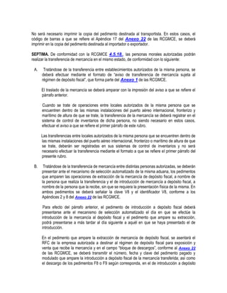 No será necesario imprimir la copia del pedimento destinada al transportista. En estos casos, el
código de barras a que se refiere el Apéndice 17 del Anexo 22 de las RCGMCE, se deberá
imprimir en la copia del pedimento destinada al importador o exportador.
SEPTIMA. De conformidad con la RCGMCE 4.5.18., las personas morales autorizadas podrán
realizar la transferencia de mercancía en el mismo estado, de conformidad con lo siguiente:
A.

Tratándose de la transferencia entre establecimientos autorizados de la misma persona, se
deberá efectuar mediante el formato de “aviso de transferencia de mercancía sujeta al
régimen de depósito fiscal”, que forma parte del Anexo 1 de las RCGMCE.
El traslado de la mercancía se deberá amparar con la impresión del aviso a que se refiere el
párrafo anterior.
Cuando se trate de operaciones entre locales autorizados de la misma persona que se
encuentren dentro de las mismas instalaciones del puerto aéreo internacional, fronterizo y
marítimo de altura de que se trate, la transferencia de la mercancía se deberá registrar en el
sistema de control de inventarios de dicha persona, no siendo necesario en estos casos,
efectuar el aviso a que se refiere el primer párrafo de este rubro.
Las transferencias entre locales autorizados de la misma persona que se encuentren dentro de
las mismas instalaciones del puerto aéreo internacional, fronterizo o marítimo de altura de que
se trate, deberán ser registradas en sus sistemas de control de inventarios y no será
necesario efectuar la transferencia mediante el formato a que se refiere el primer párrafo del
presente rubro.

B.

Tratándose de la transferencia de mercancía entre distintas personas autorizadas, se deberán
presentar ante el mecanismo de selección automatizado de la misma aduana, los pedimentos
que amparen las operaciones de extracción de la mercancía de depósito fiscal, a nombre de
la persona que realiza la transferencia y el de introducción de mercancía a depósito fiscal, a
nombre de la persona que la recibe, sin que se requiera la presentación física de la misma. En
ambos pedimentos se deberá señalar la clave V8 y el identificador V8, conforme a los
Apéndices 2 y 8 del Anexo 22 de las RCGMCE.
Para efecto del párrafo anterior, el pedimento de introducción a depósito fiscal deberá
presentarse ante el mecanismo de selección automatizado el día en que se efectúe la
introducción de la mercancía al depósito fiscal y el pedimento que ampare su extracción,
podrá presentarse a más tardar al día siguiente a aquél en que se haya presentado el de
introducción.
En el pedimento que ampare la extracción de mercancía de depósito fiscal, se asentará el
RFC de la empresa autorizada a destinar al régimen de depósito fiscal para exposición y
venta que recibe la mercancía y en el campo “bloque de descargos”, conforme al Anexo 22
de las RCGMCE, se deberá transmitir el número, fecha y clave del pedimento pagado y
modulado que ampare la introducción a depósito fiscal de la mercancía transferida; así como
el descargo de los pedimentos F8 o F9 según corresponda, en el de introducción a depósito

 