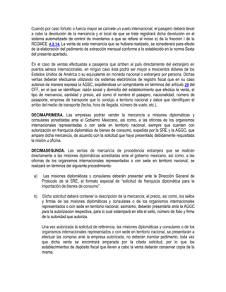 Cuando por caso fortuito o fuerza mayor se cancele un vuelo internacional, el pasajero deberá llevar
a cabo la devolución de la mercancía y el local de que se trate registrará dicha devolución en el
sistema automatizado de control de inventarios a que se refiere el inciso e) de la fracción I de la
RCGMCE 4.5.14. La venta de esta mercancía que se hubiera realizado, se considerará para efecto
de la elaboración del pedimento de extracción mensual conforme a lo establecido en la norma Sexta
del presente apartado.
En el caso de ventas efectuadas a pasajeros que arriben al país directamente del extranjero en
puertos aéreos internacionales, en ningún caso ésta podrá ser mayor a trescientos dólares de los
Estados Unidos de América o su equivalente en moneda nacional o extranjera por persona. Dichas
ventas deberán efectuarse utilizando los sistemas electrónicos de registro fiscal que en su caso
autorice de manera expresa la AGSC, expidiéndose un comprobante en términos del artículo 29 del
CFF, en el que se identifique: razón social y domicilio del establecimiento que efectúa la venta, el
tipo de mercancía, cantidad y precio, así como el nombre el pasajero, nacionalidad, número de
pasaporte, empresa de transporte que lo condujo a territorio nacional y datos que identifiquen el
arribo del medio de transporte (fecha, hora de llegada, número de vuelo, etc.).
DECIMAPRIMERA. Las empresas podrán vender la mercancía a misiones diplomáticas y
consulares acreditadas ante el Gobierno Mexicano, así como, a las oficinas de los organismos
internacionales representadas o con sede en territorio nacional, siempre que cuenten con
autorización en franquicia diplomática de bienes de consumo, expedida por la SRE y la AGGC, que
ampare dicha mercancía, de acuerdo con la solicitud que haya presentado debidamente requisitada
la misión u oficina.
DECIMASEGUNDA. Las ventas de mercancía de procedencia extranjera que se realicen
directamente a las misiones diplomáticas acreditadas ante el gobierno mexicano, así como, a las
oficinas de los organismos internacionales representadas o con sede en territorio nacional, se
realizará en términos del siguiente procedimiento:
a)

Las misiones diplomáticas y consulares deberán presentar ante la Dirección General de
Protocolo de la SRE, el formato especial de “solicitud de franquicia diplomática para la
importación de bienes de consumo”.

b)

Dicha solicitud deberá contener la descripción de la mercancía, el precio, así como, los sellos
y firmas de las misiones diplomáticas y consulares o de los organismos internacionales
representados o con sede en territorio nacional, asimismo, deberán presentarla ante la AGGC
para la autorización respectiva, para lo cual estampará en ella el sello, número de folio y firma
de la autoridad que autoriza.
Una vez autorizada la solicitud de referencia, las misiones diplomáticas y consulares o de los
organismos internacionales representados o con sede en territorio nacional, se presentarán a
efectuar las compras ante la empresa autorizada, no deberán tramitar pedimento, toda vez
que dicha venta se encontrará amparada por la citada solicitud, por lo que los
establecimientos de depósito fiscal que lleven a cabo la venta deberán conservar copia de la
misma.

 