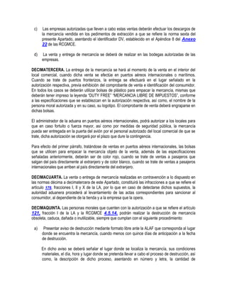c)

Las empresas autorizadas que lleven a cabo estas ventas deberán efectuar los descargos de
la mercancía vendida en los pedimentos de extracción a que se refiere la norma sexta del
presente Apartado, asentando el identificador DV, establecido en el Apéndice 8 del Anexo
22 de las RCGMCE.

d)

La venta y entrega de mercancía se deberá de realizar en las bodegas autorizadas de las
empresas.

DECIMATERCERA. La entrega de la mercancía se hará al momento de la venta en el interior del
local comercial, cuando dicha venta se efectúe en puertos aéreos internacionales o marítimos.
Cuando se trate de puertos fronterizos, la entrega se efectuará en el lugar señalado en la
autorización respectiva, previa exhibición del comprobante de venta e identificación del consumidor.
En todos los casos se deberán utilizar bolsas de plástico para empacar la mercancía, mismas que
deberán tener impreso la leyenda “DUTY FREE” “MERCANCIA LIBRE DE IMPUESTOS”, conforme
a las especificaciones que se establezcan en la autorización respectiva, así como, el nombre de la
persona moral autorizada y en su caso, su logotipo. El comprobante de venta deberá engraparse en
dichas bolsas.
El administrador de la aduana en puertos aéreos internacionales, podrá autorizar a los locales para
que en caso fortuito o fuerza mayor, así como por medidas de seguridad pública, la mercancía
pueda ser entregada en la puerta del avión por el personal autorizado del local comercial de que se
trate, dicha autorización se otorgará por el plazo que dure la contingencia.
Para efecto del primer párrafo, tratándose de ventas en puertos aéreos internacionales, las bolsas
que se utilicen para empacar la mercancía objeto de la venta, además de las especificaciones
señaladas anteriormente, deberán ser de color rojo, cuando se trate de ventas a pasajeros que
salgan del país directamente al extranjero y de color blanco, cuando se trate de ventas a pasajeros
internacionales que arriben al país directamente del extranjero.
DECIMACUARTA. La venta o entrega de mercancía realizadas en contravención a lo dispuesto en
las normas décima a decimatercera de este Apartado, constituirá las infracciones a que se refiere el
artículo 176, fracciones I, II y X de la LA, por lo que en caso de detectarse dichos supuestos, la
autoridad aduanera procederá al levantamiento de las actas correspondientes para sancionar al
consumidor, al dependiente de la tienda y a la empresa que la opera.
DECIMAQUINTA. Las personas morales que cuenten con la autorización a que se refiere el artículo
121, fracción I de la LA y la RCGMCE 4.5.14. podrán realizar la destrucción de mercancía
obsoleta, caduca, dañada o inutilizable, siempre que cumplan con el siguiente procedimiento:
a)

Presentar aviso de destrucción mediante formato libre ante la ALAF que corresponda al lugar
donde se encuentra la mercancía, cuando menos con quince días de anticipación a la fecha
de destrucción.
En dicho aviso se deberá señalar el lugar donde se localiza la mercancía, sus condiciones
materiales, el día, hora y lugar donde se pretenda llevar a cabo el proceso de destrucción, así
como, la descripción de dicho proceso, asentando en número y letra, la cantidad de

 