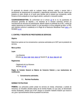 El apoderado de almacén podrá en cualquier tiempo adicionar, sustituir o revocar total o
parcialmente las designaciones de empleados o dependientes autorizados. Para ello, bastará que
presente en sobre cerrado en el buzón para trámites ante la aduana que corresponda, escrito
firmado en forma autógrafa en el que haga la adición, sustitución o revocación aludida.
CUADRAGESIMASEPTIMA. De conformidad con el artículo 38 de la LA, los apoderados de
almacenes generales de depósito y de empresas de la industria automotriz terminal y/o
manufacturera de vehículos de autotransporte, deberán obtener el certificado de la FIEL, a efecto de
realizar operaciones de comercio exterior, la cual equivaldrá a la firma autógrafa de éstos. La FIEL
será obtenida conforme lo establecido en la Regla de la Resolución Miscelánea Fiscal 2.22.1. y la
RCGMCE 3.1.17.
C. CONTROL Y REGISTRO DE PRESTADORES DE SERVICIOS
Objetivo
Determinar quienes son los concesionarios o personas autorizadas por el SAT para la prestación de
servicios.
Marco jurídico
Leyes
- Ley Aduanera
Artículos 14, 14-A, 14-B, 14-C, 14-D, 15, fracción III, 16, 16-A, 16-B, 20 y 26
Reglamentos
- Reglamento de Ley Aduanera
Artículos 12 y 47.
Reglas de Carácter General en Materia de Comercio Exterior y sus resoluciones de
modificación.
1. Concesionarios autorizados.
1.1. Recintos fiscalizados.
NORMAS Y/O POLITICAS
PRIMERA. Los particulares podrán prestar los servicios de manejo, almacenaje y custodia de
mercancía, en inmuebles ubicados dentro de los recintos fiscales, en cuyo caso, se denominarán
recintos fiscalizados, siempre que el SAT otorgue su concesión mediante licitación que incluirá el
uso, goce o aprovechamiento donde se prestarán los servicios.

 