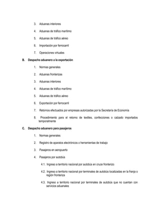 3.
4.

Aduanas de tráfico marítimo

5.

Aduanas de tráfico aéreo

6.

Importación por ferrocarril

7.
B.

Aduanas interiores

Operaciones virtuales

Despacho aduanero a la exportación
1.
2.

Aduanas fronterizas

3.

Aduanas interiores

4.

Aduanas de tráfico marítimo

5.

Aduanas de tráfico aéreo

6.

Exportación por ferrocarril

7.

Retornos efectuados por empresas autorizadas por la Secretaría de Economía

8.
C.

Normas generales

Procedimiento para el retorno de textiles, confecciones o calzado importados
temporalmente

Despacho aduanero para pasajeros
1.

Normas generales

2.

Registro de aparatos electrónicos o herramientas de trabajo

3.

Pasajeros en aeropuerto

4.

Pasajeros por autobús
4.1. Ingreso a territorio nacional por autobús en cruce fronterizo
4.2. Ingreso a territorio nacional por terminales de autobús localizadas en la franja o
región fronteriza
4.3. Ingreso a territorio nacional por terminales de autobús que no cuentan con
servicios aduanales

 