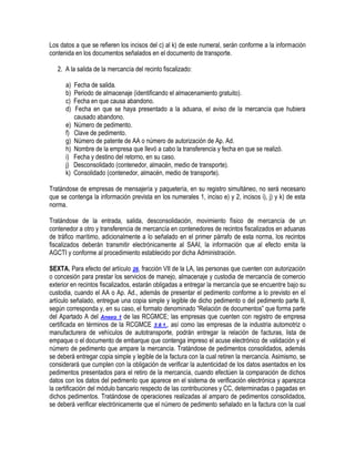 Los datos a que se refieren los incisos del c) al k) de este numeral, serán conforme a la información
contenida en los documentos señalados en el documento de transporte.
2. A la salida de la mercancía del recinto fiscalizado:
a)
b)
c)
d)
e)
f)
g)
h)
i)
j)
k)

Fecha de salida.
Periodo de almacenaje (identificando el almacenamiento gratuito).
Fecha en que causa abandono.
Fecha en que se haya presentado a la aduana, el aviso de la mercancía que hubiera
causado abandono.
Número de pedimento.
Clave de pedimento.
Número de patente de AA o número de autorización de Ap. Ad.
Nombre de la empresa que llevó a cabo la transferencia y fecha en que se realizó.
Fecha y destino del retorno, en su caso.
Desconsolidado (contenedor, almacén, medio de transporte).
Consolidado (contenedor, almacén, medio de transporte).

Tratándose de empresas de mensajería y paquetería, en su registro simultáneo, no será necesario
que se contenga la información prevista en los numerales 1, inciso e) y 2, incisos i), j) y k) de esta
norma.
Tratándose de la entrada, salida, desconsolidación, movimiento físico de mercancía de un
contenedor a otro y transferencia de mercancía en contenedores de recintos fiscalizados en aduanas
de tráfico marítimo, adicionalmente a lo señalado en el primer párrafo de esta norma, los recintos
fiscalizados deberán transmitir electrónicamente al SAAI, la información que al efecto emita la
AGCTI y conforme al procedimiento establecido por dicha Administración.
SEXTA. Para efecto del artículo 26, fracción VII de la LA, las personas que cuenten con autorización
o concesión para prestar los servicios de manejo, almacenaje y custodia de mercancía de comercio
exterior en recintos fiscalizados, estarán obligadas a entregar la mercancía que se encuentre bajo su
custodia, cuando el AA o Ap. Ad., además de presentar el pedimento conforme a lo previsto en el
artículo señalado, entregue una copia simple y legible de dicho pedimento o del pedimento parte II,
según corresponda y, en su caso, el formato denominado “Relación de documentos” que forma parte
del Apartado A del Anexo 1 de las RCGMCE; las empresas que cuenten con registro de empresa
certificada en términos de la RCGMCE 3.8.1., así como las empresas de la industria automotriz o
manufacturera de vehículos de autotransporte, podrán entregar la relación de facturas, lista de
empaque o el documento de embarque que contenga impreso el acuse electrónico de validación y el
número de pedimento que ampare la mercancía. Tratándose de pedimentos consolidados, además
se deberá entregar copia simple y legible de la factura con la cual retiren la mercancía. Asimismo, se
considerará que cumplen con la obligación de verificar la autenticidad de los datos asentados en los
pedimentos presentados para el retiro de la mercancía, cuando efectúen la comparación de dichos
datos con los datos del pedimento que aparece en el sistema de verificación electrónica y aparezca
la certificación del módulo bancario respecto de las contribuciones y CC, determinadas o pagadas en
dichos pedimentos. Tratándose de operaciones realizadas al amparo de pedimentos consolidados,
se deberá verificar electrónicamente que el número de pedimento señalado en la factura con la cual

 