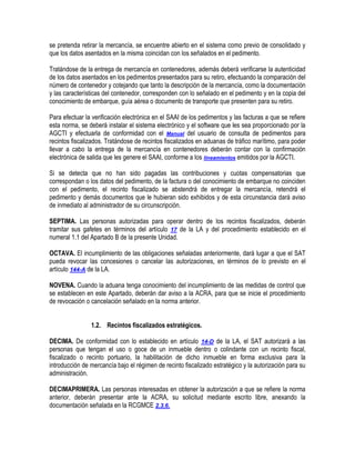 se pretenda retirar la mercancía, se encuentre abierto en el sistema como previo de consolidado y
que los datos asentados en la misma coincidan con los señalados en el pedimento.
Tratándose de la entrega de mercancía en contenedores, además deberá verificarse la autenticidad
de los datos asentados en los pedimentos presentados para su retiro, efectuando la comparación del
número de contenedor y cotejando que tanto la descripción de la mercancía, como la documentación
y las características del contenedor, corresponden con lo señalado en el pedimento y en la copia del
conocimiento de embarque, guía aérea o documento de transporte que presenten para su retiro.
Para efectuar la verificación electrónica en el SAAI de los pedimentos y las facturas a que se refiere
esta norma, se deberá instalar el sistema electrónico y el software que les sea proporcionado por la
AGCTI y efectuarla de conformidad con el Manual del usuario de consulta de pedimentos para
recintos fiscalizados. Tratándose de recintos fiscalizados en aduanas de tráfico marítimo, para poder
llevar a cabo la entrega de la mercancía en contenedores deberán contar con la confirmación
electrónica de salida que les genere el SAAI, conforme a los lineamientos emitidos por la AGCTI.
Si se detecta que no han sido pagadas las contribuciones y cuotas compensatorias que
correspondan o los datos del pedimento, de la factura o del conocimiento de embarque no coinciden
con el pedimento, el recinto fiscalizado se abstendrá de entregar la mercancía, retendrá el
pedimento y demás documentos que le hubieran sido exhibidos y de esta circunstancia dará aviso
de inmediato al administrador de su circunscripción.
SEPTIMA. Las personas autorizadas para operar dentro de los recintos fiscalizados, deberán
tramitar sus gafetes en términos del artículo 17 de la LA y del procedimiento establecido en el
numeral 1.1 del Apartado B de la presente Unidad.
OCTAVA. El incumplimiento de las obligaciones señaladas anteriormente, dará lugar a que el SAT
pueda revocar las concesiones o cancelar las autorizaciones, en términos de lo previsto en el
artículo 144-A de la LA.
NOVENA. Cuando la aduana tenga conocimiento del incumplimiento de las medidas de control que
se establecen en este Apartado, deberán dar aviso a la ACRA, para que se inicie el procedimiento
de revocación o cancelación señalado en la norma anterior.
1.2. Recintos fiscalizados estratégicos.
DECIMA. De conformidad con lo establecido en artículo 14-D de la LA, el SAT autorizará a las
personas que tengan el uso o goce de un inmueble dentro o colindante con un recinto fiscal,
fiscalizado o recinto portuario, la habilitación de dicho inmueble en forma exclusiva para la
introducción de mercancía bajo el régimen de recinto fiscalizado estratégico y la autorización para su
administración.
DECIMAPRIMERA. Las personas interesadas en obtener la autorización a que se refiere la norma
anterior, deberán presentar ante la ACRA, su solicitud mediante escrito libre, anexando la
documentación señalada en la RCGMCE 2.3.6.

 