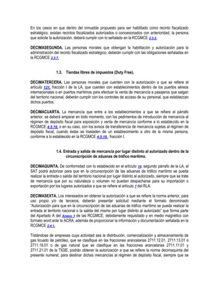 En los casos en que dentro del inmueble propuesto para ser habilitado como recinto fiscalizado
estratégico, existan recintos fiscalizados autorizados o concesionados con anterioridad, la persona
que solicite la autorización, deberá cumplir con lo señalado en la RCGMCE 2.3.2.
DECIMASEGUNDA. Las personas morales que obtengan la habilitación y autorización para la
administración del recinto fiscalizado estratégico, deberán cumplir con las obligaciones señaladas en
la RCGMCE 2.3.7.
1.3. Tiendas libres de impuestos (Duty Free).
DECIMATERCERA. Las personas morales que cuenten con la autorización a que se refiere el
artículo 121, fracción I de la LA, que cuenten con establecimientos dentro de los puertos aéreos
internacionales o en puertos marítimos para efectuar la venta de mercancía a pasajeros que salgan
del territorio nacional, deberán cumplir con los controles de acceso de su personal, que establezcan
dichos puertos.
DECIMACUARTA. La mercancía que entre a los establecimientos a que se refiere el párrafo
anterior, se deberá amparar en todo momento, con los pedimentos de introducción de mercancía al
régimen de depósito fiscal para exposición y venta de mercancía conforme a lo establecido en la
RCGMCE 4.5.16. o en su caso, con los avisos de transferencia de mercancía sujetas al régimen de
depósito fiscal, cuando éstas se trasladen de un establecimiento a otro de la misma persona,
conforme a lo establecido en la RCGMCE 4.5.18., fracción I.
1.4. Entrada y salida de mercancía por lugar distinto al autorizado dentro de la
circunscripción de aduanas de tráfico marítimo.
DECIMAQUINTA. De conformidad con lo establecido en el artículo 10, segundo párrafo de la LA, el
SAT podrá autorizar para que en la circunscripción de las aduanas de tráfico marítimo se pueda
realizar la entrada o salida del territorio nacional por lugar distinto al autorizado, siempre que se trate
de mercancía que por su naturaleza o volumen no puedan despacharse para su importación o
exportación por los lugares autorizados a que se refiere el artículo 7 del RLA.
DECIMASEXTA. Los interesados en obtener la autorización a que se refiere la norma anterior, para
uso propio y/o de terceros, deberán presentar solicitud mediante el formato denominado
“Autorización para que en la circunscripción de las aduanas de tráfico marítimo se pueda realizar la
entrada al territorio nacional o la salida del mismo por lugar distinto al autorizado” que forma parte
del Apartado A del Anexo 1 de las RCGMCE, debidamente requisitado y en medio magnético con
formato word ante la ACRA, además de proporcionar la información y documentación señalada en la
RCGMCE 2.4.1.
Tratándose de empresas cuya actividad sea la distribución, comercialización y almacenamiento de
gas licuado de petróleo, que se clasifique en las fracciones arancelarias 2711.12.01, 2711.13.01 ó
2711.19.01 o de gas natural que se clasifique en las fracciones arancelarias 2711.11.01 y
2711.21.01 de la TIGIE, podrán obtener la autorización a que se refiere la norma decimaquinta del
presente numeral, para destinar dichas mercancías al régimen de depósito fiscal, siempre que se

 