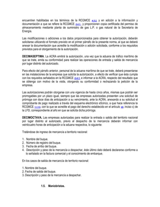 encuentren habilitadas en los términos de la RCGMCE 4.5.2. y en adición a la información y
documentación a que se refiere la RCGMCE 2.4.1., y proporcionen copia certificada del permiso de
almacenamiento mediante planta de suministro de gas L.P. o gas natural de la Secretaría de
Energía.
Las modificaciones o adiciones a los datos proporcionados para obtener la autorización, deberán
solicitarse utilizando el formato previsto en el primer párrafo de la presente norma, al que se deberá
anexar la documentación que acredite la modificación o adición solicitada, conforme a los requisitos
previstos para el otorgamiento de la autorización.
DECIMASEPTIMA. La ACRA emitirá la autorización, una vez que la aduana de tráfico marítimo de
que se trate, emita su conformidad para realizar las operaciones de entrada y salida de mercancía
por lugar distinto del autorizado.
Para efecto del párrafo anterior, personal de la aduana marítima de que se trate, deberá presentarse
en las instalaciones de la empresa que solicita la autorización, a efecto de verificar que ésta cumpla
con los requisitos señalados en la RCGMCE 2.4.1. e informar a la ACRA, respecto del resultado que
se obtenga con motivo de la visita, otorgando su conformidad o rechazando la petición de la
empresa.
Las autorizaciones podrán otorgarse con una vigencia de hasta cinco años, mismas que podrán ser
prorrogables por un plazo igual, siempre que las empresas autorizadas presenten una solicitud de
prórroga con doce días de anticipación a su vencimiento, ante la ACRA, anexando a su solicitud el
comprobante de pago realizado a través del esquema electrónico e5cinco, a que hace referencia la
RCGMCE 1.1.13, con la que se acredite el pago del derecho establecido en el artículo 40, inciso c) de
la LFD, correspondiente al año en que se solicita dicha prórroga.
DECIMOCTAVA. Las empresas autorizadas para realizar la entrada o salida del territorio nacional
por lugar distinto al autorizado, previo al despacho de la mercancía deberán informar con
veinticuatro horas de anticipación a la aduana respectiva, lo siguiente:
Tratándose de ingreso de mercancía a territorio nacional:
1.
2.
3.
4.

Nombre del buque.
Número de registro del buque.
Fecha de arribo del buque.
Descripción y peso de la mercancía a despachar, éste último dato deberá declararse conforme a
lo señalado en la factura comercial y el conocimiento de embarque.

En los casos de salida de mercancía de territorio nacional:
1. Nombre del buque.
2. Fecha de salida del buque.
3. Descripción y peso de la mercancía a despachar.
1.5. Maniobristas.

 
