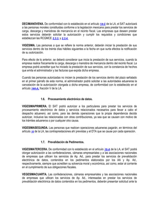 DECIMANOVENA. De conformidad con lo establecido en el artículo 14-C de la LA, el SAT autorizará
a las personas morales constituidas conforme a la legislación mexicana para prestar los servicios de
carga, descarga y maniobras de mercancía en el recinto fiscal. Las empresas que deseen prestar
estos servicios deberán solicitar la autorización y cumplir los requisitos y condiciones que
establezcan las RCGMCE 2.3.3. y 2.3.4.
VIGESIMA. Las personas a que se refiere la norma anterior, deberán iniciar la prestación de sus
servicios dentro de los treinta días hábiles siguientes a la fecha en que surta efectos la notificación
de su autorización.
Para efecto de lo anterior, se deberá considerar que inicia la prestación de sus servicios, cuando la
empresa realice físicamente la carga, descarga o maniobra de mercancía dentro del recinto fiscal. La
empresa podrá acreditar que ha iniciado la prestación de sus servicios, con la constancia de hechos
que emita el administrador y las facturas que expida dicha empresa.
Cuando las personas autorizadas no inicien la prestación de los servicios dentro del plazo señalado
en el primer párrafo de esta norma, el administrador podrá solicitar a las autoridades aduaneras la
cancelación de la autorización otorgada a dicha empresa, de conformidad con lo establecido en el
artículo 144-A, fracción V de la LA.
1.6. Procesamiento electrónico de datos.
VIGESIMAPRIMERA. El SAT podrá autorizar a los particulares para prestar los servicios de
procesamiento electrónico de datos y servicios relacionados necesarios para llevar a cabo el
despacho aduanero; así como, para las demás operaciones que la propia dependencia decida
autorizar, inclusive las relacionadas con otras contribuciones, ya sea que se causen con motivo de
los trámites aduaneros o por cualquier otra causa.
VIGESIMASEGUNDA. Las personas que realicen operaciones aduaneras pagarán, en términos del
artículo 16 de la LA, las contraprestaciones ahí previstas y el DTA que se cause por cada operación.
1.7. Prevalidación de Pedimentos.
VIGESIMATERCERA. De conformidad con lo establecido en el artículo 16-A de la LA, el SAT podrá
otorgar autorización a las confederaciones, cámaras empresariales y a las asociaciones nacionales
de empresas que utilicen los servicios de Ap. Ad., para prestar los servicios de prevalidación
electrónica de datos, contenidos en los pedimentos elaborados por los AA y Ap. Ad.,
respectivamente, siempre que acrediten su solvencia moral y económica, así como, estar al corriente
en el cumplimiento de sus obligaciones fiscales.
VEGESIMACUARTA. Las confederaciones, cámaras empresariales y las asociaciones nacionales
de empresas que utilicen los servicios de Ap. Ad., interesadas en prestar los servicios de
prevalidación electrónica de datos contenidos en los pedimentos, deberán presentar solicitud ante la

 