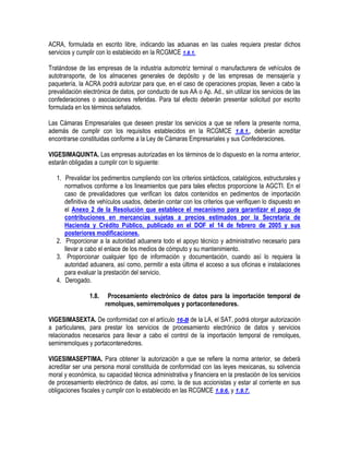 ACRA, formulada en escrito libre, indicando las aduanas en las cuales requiera prestar dichos
servicios y cumplir con lo establecido en la RCGMCE 1.8.1.
Tratándose de las empresas de la industria automotriz terminal o manufacturera de vehículos de
autotransporte, de los almacenes generales de depósito y de las empresas de mensajería y
paquetería, la ACRA podrá autorizar para que, en el caso de operaciones propias, lleven a cabo la
prevalidación electrónica de datos, por conducto de sus AA o Ap. Ad., sin utilizar los servicios de las
confederaciones o asociaciones referidas. Para tal efecto deberán presentar solicitud por escrito
formulada en los términos señalados.
Las Cámaras Empresariales que deseen prestar los servicios a que se refiere la presente norma,
además de cumplir con los requisitos establecidos en la RCGMCE 1.8.1., deberán acreditar
encontrarse constituidas conforme a la Ley de Cámaras Empresariales y sus Confederaciones.
VIGESIMAQUINTA. Las empresas autorizadas en los términos de lo dispuesto en la norma anterior,
estarán obligadas a cumplir con lo siguiente:
1. Prevalidar los pedimentos cumpliendo con los criterios sintácticos, catalógicos, estructurales y
normativos conforme a los lineamientos que para tales efectos proporcione la AGCTI. En el
caso de prevalidadores que verifican los datos contenidos en pedimentos de importación
definitiva de vehículos usados, deberán contar con los criterios que verifiquen lo dispuesto en
el Anexo 2 de la Resolución que establece el mecanismo para garantizar el pago de
contribuciones en mercancías sujetas a precios estimados por la Secretaría de
Hacienda y Crédito Público, publicado en el DOF el 14 de febrero de 2005 y sus
posteriores modificaciones.
2. Proporcionar a la autoridad aduanera todo el apoyo técnico y administrativo necesario para
llevar a cabo el enlace de los medios de cómputo y su mantenimiento.
3. Proporcionar cualquier tipo de información y documentación, cuando así lo requiera la
autoridad aduanera, así como, permitir a esta última el acceso a sus oficinas e instalaciones
para evaluar la prestación del servicio.
4. Derogado.
1.8.

Procesamiento electrónico de datos para la importación temporal de
remolques, semirremolques y portacontenedores.

VIGESIMASEXTA. De conformidad con el artículo 16-B de la LA, el SAT, podrá otorgar autorización
a particulares, para prestar los servicios de procesamiento electrónico de datos y servicios
relacionados necesarios para llevar a cabo el control de la importación temporal de remolques,
semirremolques y portacontenedores.
VIGESIMASEPTIMA. Para obtener la autorización a que se refiere la norma anterior, se deberá
acreditar ser una persona moral constituida de conformidad con las leyes mexicanas, su solvencia
moral y económica, su capacidad técnica administrativa y financiera en la prestación de los servicios
de procesamiento electrónico de datos, así como, la de sus accionistas y estar al corriente en sus
obligaciones fiscales y cumplir con lo establecido en las RCGMCE 1.9.6. y 1.9.7.

 