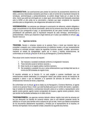 VIGESIMAOCTAVA. Las autorizaciones para prestar los servicios de procesamiento electrónico de
datos y servicios relacionados necesarios para llevar a cabo el control de la importación temporal de
remolques, semirremolques y portacontenedores, se podrán otorgar hasta por un plazo de diez
años, mismo que podrá ser prorrogado por un plazo igual, previa solicitud del interesado presentada
ante la ACRA un año antes de su vencimiento y siempre que sigan cumpliendo los requisitos
previstos para su otorgamiento y las obligaciones derivadas de la misma.
VIGESIMANOVENA. Las personas que obtengan la autorización de referencia, estarán obligadas a
pagar mensualmente en las oficinas autorizadas, dentro de los primeros doce días del mes siguiente
a aquél al que corresponda el pago, un aprovechamiento de cien pesos moneda nacional por la
prevalidación del pedimento para la importación temporal de cada remolque, semirremolque y
portacontenedor, misma que amparará la legal estancia por el plazo que establece el artículo 106,
fracción I de la LA.
2.

Agencias navieras.

TRIGESIMA. Naviero o empresa naviera es la persona física o moral que teniendo bajo su
propiedad o posesión una o varias embarcaciones y/o artefactos navales y sin que necesariamente
constituya su actividad principal, realice las siguientes funciones: equipar, avituallar, aprovisionar,
mantener en estado de navegabilidad, operar por sí mismo y explotar embarcaciones, de
conformidad con el artículo 2 fracción IX de la Ley de Navegación y Comercio Marítimos.
Para actuar como naviero mexicano se requiere:
I.
II.
III.
IV.

Ser mexicano o sociedad constituida conforme a la legislación mexicana.
Tener domicilio social en territorio nacional; y
Estar inscrito en el registro público marítimo nacional y
Ser propietario o poseedor de una o varias embarcaciones cuyo tonelaje total sea de un
mínimo de 500 toneladas de registro bruto.

El requisito señalado en la fracción IV, no será exigible a quienes manifiesten que sus
embarcaciones estarán destinadas a la navegación interior para prestar servicio de transporte de
pasajeros o pesca o que se dedicarán a la operación de servicios de turismo náutico con
embarcaciones menores de recreo y deportivas.
De conformidad con el artículo 22 de la citada Ley de Navegación y Comercio Marítimos, el agente
naviero es la persona física o moral, que está facultada para que en nombre del naviero u operador,
bajo el carácter de mandatario o comisionista mercantil, actúe en su nombre y representación como
agente naviero general, agente naviero consignatario de buques y agente naviero protector, mismo
que tendrán las facultades señaladas en el citado artículo.
TRIGESIMAPRIMERA. Las agencias navieras deberán obtener registro local ante las aduanas por
las que efectuarán los trámites de comercio exterior, para lo cual deberán presentar escrito de
solicitud en el buzón para trámites ante la aduana de que se trate, mismo que deberá acompañarse
de los documentos debidamente requisitados y firmados por el representante de la empresa, en
términos del Apartado A de la presente Unidad, anexando los siguiente documentos:

 